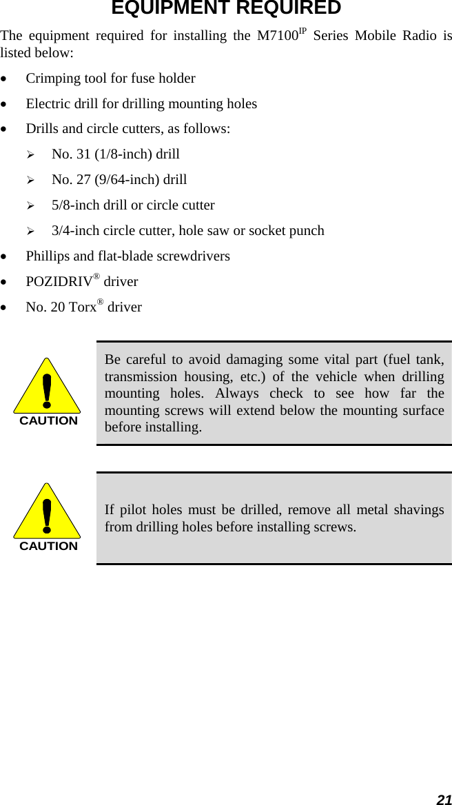 21 EQUIPMENT REQUIRED The equipment required for installing the M7100IP Series Mobile Radio is listed below: •  Crimping tool for fuse holder •  Electric drill for drilling mounting holes •  Drills and circle cutters, as follows:   No. 31 (1/8-inch) drill   No. 27 (9/64-inch) drill   5/8-inch drill or circle cutter   3/4-inch circle cutter, hole saw or socket punch •  Phillips and flat-blade screwdrivers • POZIDRIV® driver  •  No. 20 Torx® driver  CAUTION Be careful to avoid damaging some vital part (fuel tank, transmission housing, etc.) of the vehicle when drilling mounting holes. Always check to see how far the mounting screws will extend below the mounting surface before installing.  CAUTION If pilot holes must be drilled, remove all metal shavings from drilling holes before installing screws. 