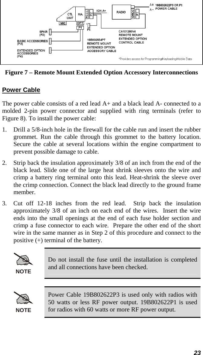 23  Figure 7 – Remote Mount Extended Option Accessory Interconnections Power Cable The power cable consists of a red lead A+ and a black lead A- connected to a molded 2-pin power connector and supplied with ring terminals (refer to Figure 8). To install the power cable: 1.  Drill a 5/8-inch hole in the firewall for the cable run and insert the rubber grommet. Run the cable through this grommet to the battery location. Secure the cable at several locations within the engine compartment to prevent possible damage to cable. 2.  Strip back the insulation approximately 3/8 of an inch from the end of the black lead. Slide one of the large heat shrink sleeves onto the wire and crimp a battery ring terminal onto this lead. Heat-shrink the sleeve over the crimp connection. Connect the black lead directly to the ground frame member.  3.  Cut off 12-18 inches from the red lead.  Strip back the insulation approximately 3/8 of an inch on each end of the wires.  Insert the wire ends into the small openings at the end of each fuse holder section and crimp a fuse connector to each wire.  Prepare the other end of the short wire in the same manner as in Step 2 of this procedure and connect to the positive (+) terminal of the battery. NOTE Do not install the fuse until the installation is completed and all connections have been checked.  NOTE Power Cable 19B802622P3 is used only with radios with 50 watts or less RF power output. 19B802622P1 is used for radios with 60 watts or more RF power output.  