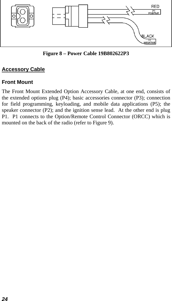 24  Figure 8 – Power Cable 19B802622P3 Accessory Cable Front Mount The Front Mount Extended Option Accessory Cable, at one end, consists of the extended options plug (P4); basic accessories connector (P3); connection for field programming, keyloading, and mobile data applications (P5); the speaker connector (P2); and the ignition sense lead.  At the other end is plug P1.  P1 connects to the Option/Remote Control Connector (ORCC) which is mounted on the back of the radio (refer to Figure 9). 