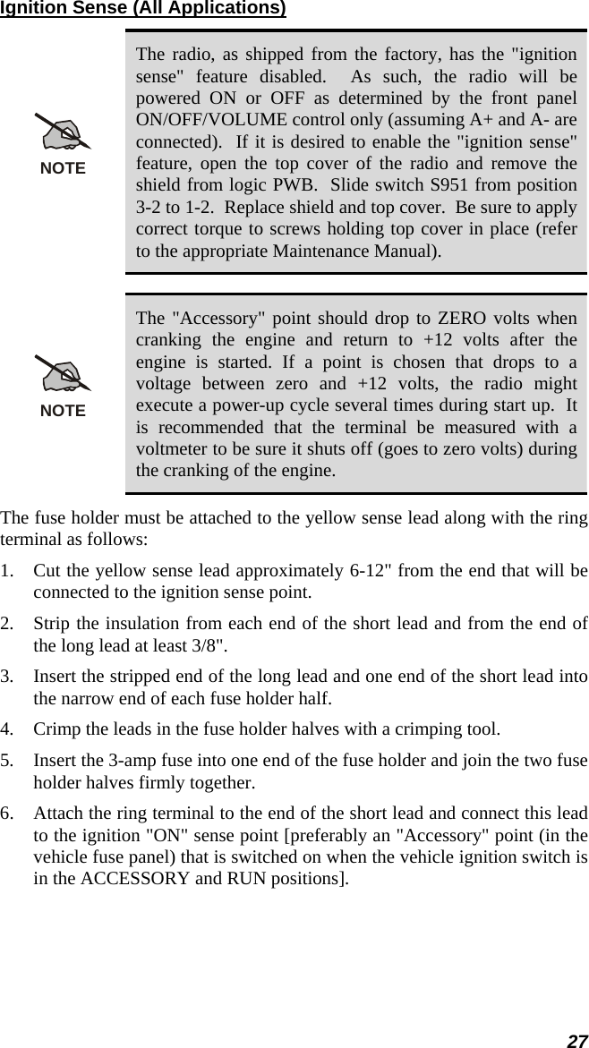 27 Ignition Sense (All Applications) NOTE The radio, as shipped from the factory, has the &quot;ignition sense&quot; feature disabled.  As such, the radio will be powered ON or OFF as determined by the front panel ON/OFF/VOLUME control only (assuming A+ and A- are connected).  If it is desired to enable the &quot;ignition sense&quot; feature, open the top cover of the radio and remove the shield from logic PWB.  Slide switch S951 from position 3-2 to 1-2.  Replace shield and top cover.  Be sure to apply correct torque to screws holding top cover in place (refer to the appropriate Maintenance Manual).  NOTE The &quot;Accessory&quot; point should drop to ZERO volts when cranking the engine and return to +12 volts after the engine is started. If a point is chosen that drops to a voltage between zero and +12 volts, the radio might execute a power-up cycle several times during start up.  It is recommended that the terminal be measured with a voltmeter to be sure it shuts off (goes to zero volts) during the cranking of the engine. The fuse holder must be attached to the yellow sense lead along with the ring terminal as follows: 1.  Cut the yellow sense lead approximately 6-12&quot; from the end that will be connected to the ignition sense point. 2.  Strip the insulation from each end of the short lead and from the end of the long lead at least 3/8&quot;. 3.  Insert the stripped end of the long lead and one end of the short lead into the narrow end of each fuse holder half. 4.  Crimp the leads in the fuse holder halves with a crimping tool. 5.  Insert the 3-amp fuse into one end of the fuse holder and join the two fuse holder halves firmly together. 6.  Attach the ring terminal to the end of the short lead and connect this lead to the ignition &quot;ON&quot; sense point [preferably an &quot;Accessory&quot; point (in the vehicle fuse panel) that is switched on when the vehicle ignition switch is in the ACCESSORY and RUN positions]. 