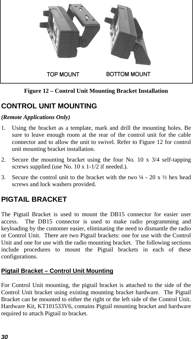 30  Figure 12 – Control Unit Mounting Bracket Installation CONTROL UNIT MOUNTING (Remote Applications Only) 1.  Using the bracket as a template, mark and drill the mounting holes. Be sure to leave enough room at the rear of the control unit for the cable connector and to allow the unit to swivel. Refer to Figure 12 for control unit mounting bracket installation. 2.  Secure the mounting bracket using the four No. 10 x 3/4 self-tapping screws supplied (use No. 10 x 1-1/2 if needed.). 3.  Secure the control unit to the bracket with the two ¼ - 20 x ½ hex head screws and lock washers provided. PIGTAIL BRACKET The Pigtail Bracket is used to mount the DB15 connector for easier user access.  The DB15 connector is used to make radio programming and keyloading by the customer easier, eliminating the need to dismantle the radio or Control Unit.  There are two Pigtail brackets: one for use with the Control Unit and one for use with the radio mounting bracket.  The following sections include procedures to mount the Pigtail brackets in each of these configurations. Pigtail Bracket – Control Unit Mounting For Control Unit mounting, the pigtail bracket is attached to the side of the Control Unit bracket using existing mounting bracket hardware.  The Pigtail Bracket can be mounted to either the right or the left side of the Control Unit. Hardware Kit, KT101533V6, contains Pigtail mounting bracket and hardware required to attach Pigtail to bracket. 