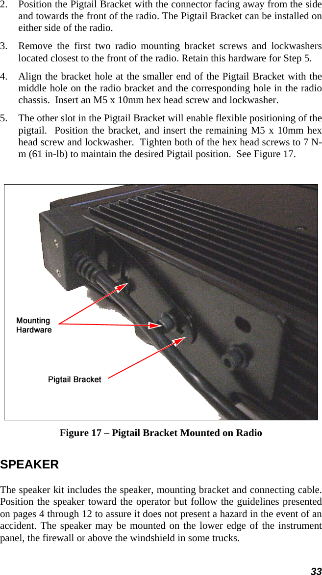 33 2.  Position the Pigtail Bracket with the connector facing away from the side and towards the front of the radio. The Pigtail Bracket can be installed on either side of the radio. 3.  Remove the first two radio mounting bracket screws and lockwashers located closest to the front of the radio. Retain this hardware for Step 5.  4.  Align the bracket hole at the smaller end of the Pigtail Bracket with the middle hole on the radio bracket and the corresponding hole in the radio chassis.  Insert an M5 x 10mm hex head screw and lockwasher. 5.  The other slot in the Pigtail Bracket will enable flexible positioning of the pigtail.  Position the bracket, and insert the remaining M5 x 10mm hex head screw and lockwasher.  Tighten both of the hex head screws to 7 N-m (61 in-lb) to maintain the desired Pigtail position.  See Figure 17.   Figure 17 – Pigtail Bracket Mounted on Radio SPEAKER The speaker kit includes the speaker, mounting bracket and connecting cable. Position the speaker toward the operator but follow the guidelines presented on pages 4 through 12 to assure it does not present a hazard in the event of an accident. The speaker may be mounted on the lower edge of the instrument panel, the firewall or above the windshield in some trucks.  