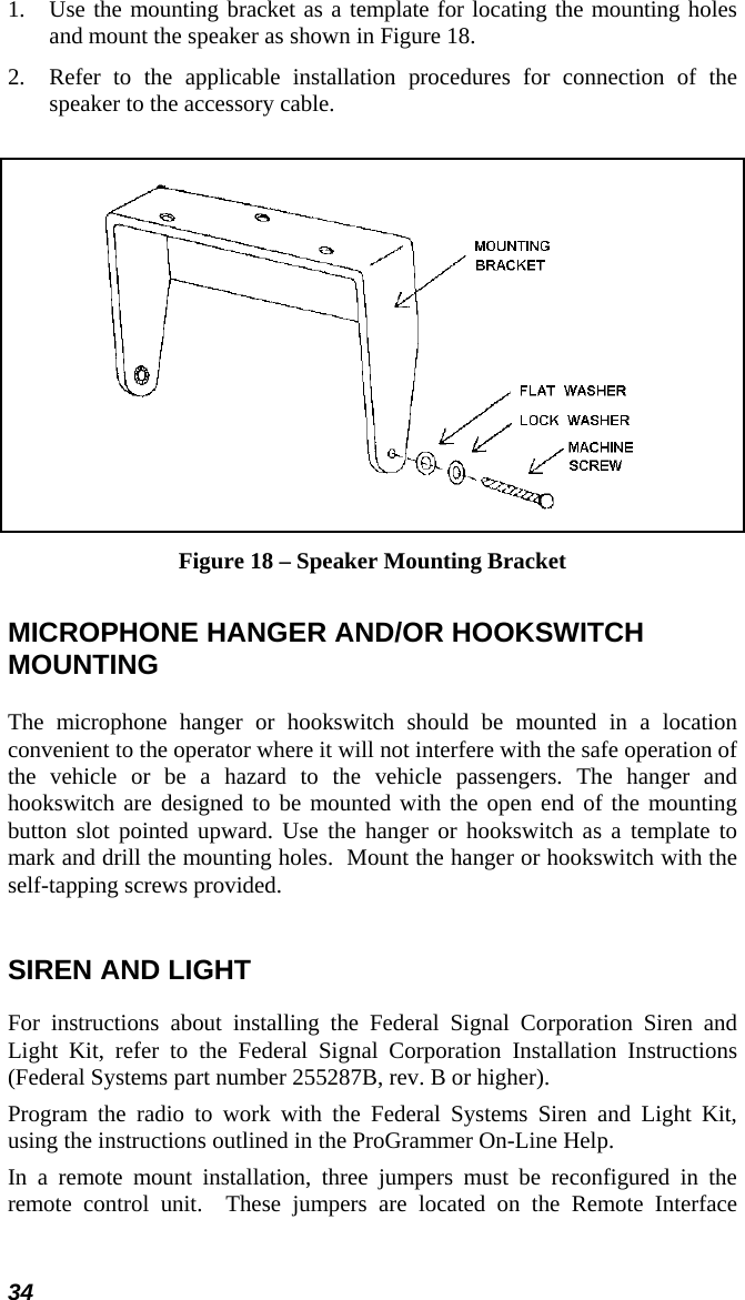 34 1.  Use the mounting bracket as a template for locating the mounting holes and mount the speaker as shown in Figure 18. 2.  Refer to the applicable installation procedures for connection of the speaker to the accessory cable.   Figure 18 – Speaker Mounting Bracket MICROPHONE HANGER AND/OR HOOKSWITCH MOUNTING The microphone hanger or hookswitch should be mounted in a location convenient to the operator where it will not interfere with the safe operation of the vehicle or be a hazard to the vehicle passengers. The hanger and hookswitch are designed to be mounted with the open end of the mounting button slot pointed upward. Use the hanger or hookswitch as a template to mark and drill the mounting holes.  Mount the hanger or hookswitch with the self-tapping screws provided.   SIREN AND LIGHT For instructions about installing the Federal Signal Corporation Siren and Light Kit, refer to the Federal Signal Corporation Installation Instructions (Federal Systems part number 255287B, rev. B or higher). Program the radio to work with the Federal Systems Siren and Light Kit, using the instructions outlined in the ProGrammer On-Line Help. In a remote mount installation, three jumpers must be reconfigured in the remote control unit.  These jumpers are located on the Remote Interface 