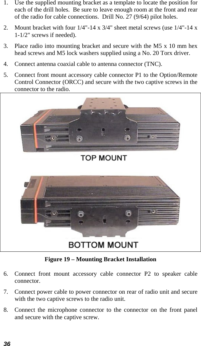 36 1.  Use the supplied mounting bracket as a template to locate the position for each of the drill holes.  Be sure to leave enough room at the front and rear of the radio for cable connections.  Drill No. 27 (9/64) pilot holes. 2.  Mount bracket with four 1/4&quot;-14 x 3/4&quot; sheet metal screws (use 1/4&quot;-14 x 1-1/2&quot; screws if needed). 3.  Place radio into mounting bracket and secure with the M5 x 10 mm hex head screws and M5 lock washers supplied using a No. 20 Torx driver. 4.  Connect antenna coaxial cable to antenna connector (TNC). 5.  Connect front mount accessory cable connector P1 to the Option/Remote Control Connector (ORCC) and secure with the two captive screws in the connector to the radio.   Figure 19 – Mounting Bracket Installation 6.  Connect front mount accessory cable connector P2 to speaker cable connector. 7.  Connect power cable to power connector on rear of radio unit and secure with the two captive screws to the radio unit. 8.  Connect the microphone connector to the connector on the front panel and secure with the captive screw.  