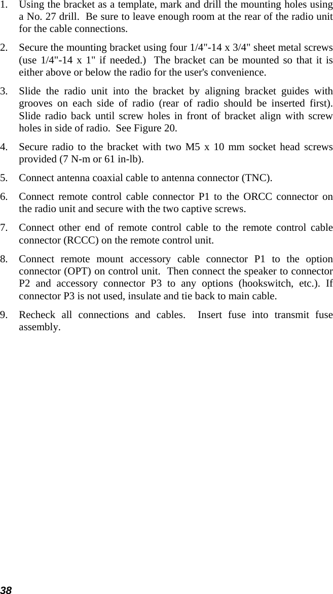 38 1.  Using the bracket as a template, mark and drill the mounting holes using a No. 27 drill.  Be sure to leave enough room at the rear of the radio unit for the cable connections. 2.  Secure the mounting bracket using four 1/4&quot;-14 x 3/4&quot; sheet metal screws (use 1/4&quot;-14 x 1&quot; if needed.)  The bracket can be mounted so that it is either above or below the radio for the user&apos;s convenience.  3.  Slide the radio unit into the bracket by aligning bracket guides with grooves on each side of radio (rear of radio should be inserted first).  Slide radio back until screw holes in front of bracket align with screw holes in side of radio.  See Figure 20. 4.  Secure radio to the bracket with two M5 x 10 mm socket head screws provided (7 N-m or 61 in-lb). 5.  Connect antenna coaxial cable to antenna connector (TNC). 6.  Connect remote control cable connector P1 to the ORCC connector on the radio unit and secure with the two captive screws. 7.  Connect other end of remote control cable to the remote control cable connector (RCCC) on the remote control unit. 8.  Connect remote mount accessory cable connector P1 to the option connector (OPT) on control unit.  Then connect the speaker to connector P2 and accessory connector P3 to any options (hookswitch, etc.). If connector P3 is not used, insulate and tie back to main cable. 9.  Recheck all connections and cables.  Insert fuse into transmit fuse assembly. 