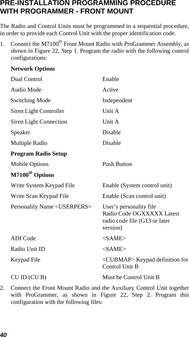 40 PRE-INSTALLATION PROGRAMMING PROCEDURE WITH PROGRAMMER - FRONT MOUNT The Radio and Control Units must be programmed in a sequential procedure, in order to provide each Control Unit with the proper identification code. 1.  Connect the M7100IP Front Mount Radio with ProGrammer Assembly, as shown in Figure 22, Step 1. Program the radio with the following control configurations: Network Options Dual Control  Enable Audio Mode  Active Switching Mode  Independent Siren Light Controller  Unit A Siren Light Connection  Unit A Speaker Disable Multiple Radio  Disable Program Radio Setup Mobile Options  Push Button M7100IP Options Write System Keypad File  Enable (System control unit) Write Scan Keypad File  Enable (Scan control unit) Personality Name &lt;USERPERS&gt;  User’s personality file Radio Code OGXXXXX Latest radio code file (G13 or later version) ADI Code  &lt;SAME&gt; Radio Unit ID  &lt;SAME&gt; Keypad File  &lt;CUBMAP&gt; Keypad definition for Control Unit B CU ID (CU B)   Must be Control Unit B 2.  Connect the Front Mount Radio and the Auxiliary Control Unit together with ProGrammer, as shown in Figure 22, Step 2. Program this configuration with the following files: 