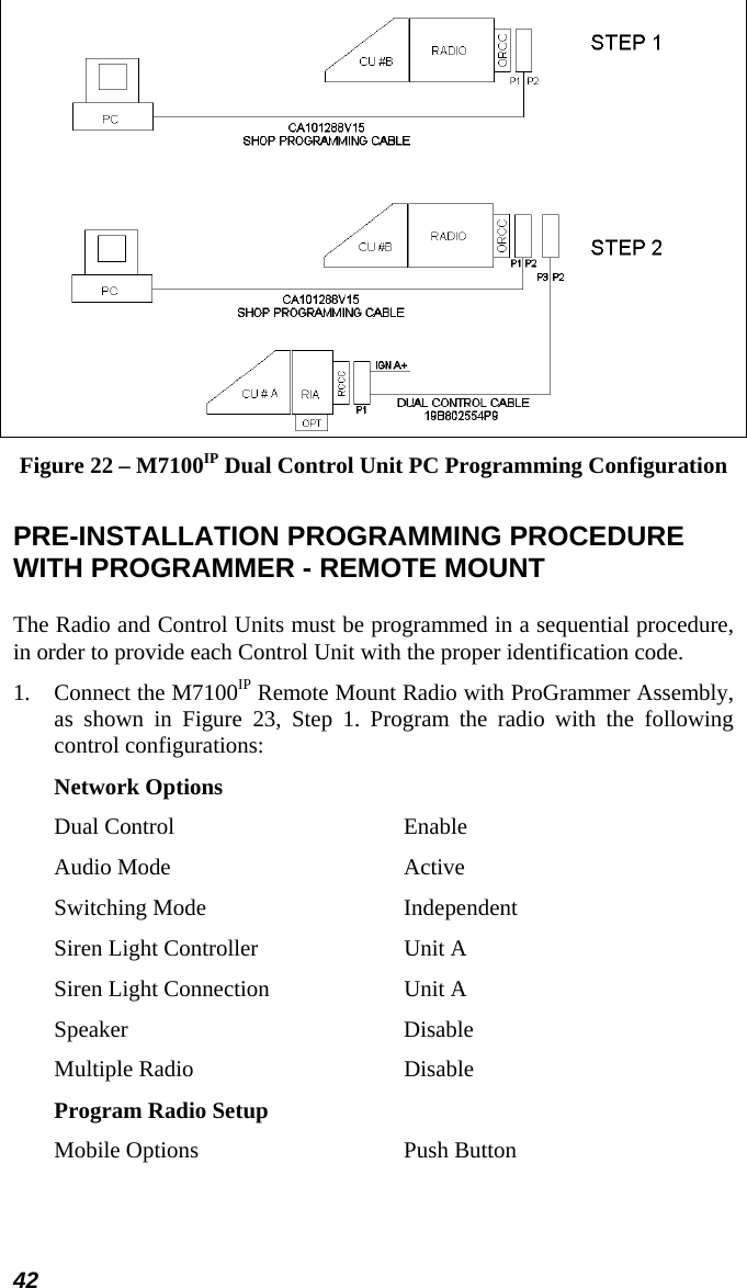 42  Figure 22 – M7100IP Dual Control Unit PC Programming Configuration  PRE-INSTALLATION PROGRAMMING PROCEDURE WITH PROGRAMMER - REMOTE MOUNT The Radio and Control Units must be programmed in a sequential procedure, in order to provide each Control Unit with the proper identification code. 1.  Connect the M7100IP Remote Mount Radio with ProGrammer Assembly, as shown in Figure 23, Step 1. Program the radio with the following control configurations: Network Options Dual Control  Enable Audio Mode  Active Switching Mode  Independent Siren Light Controller  Unit A Siren Light Connection  Unit A Speaker Disable Multiple Radio  Disable Program Radio Setup Mobile Options  Push Button 