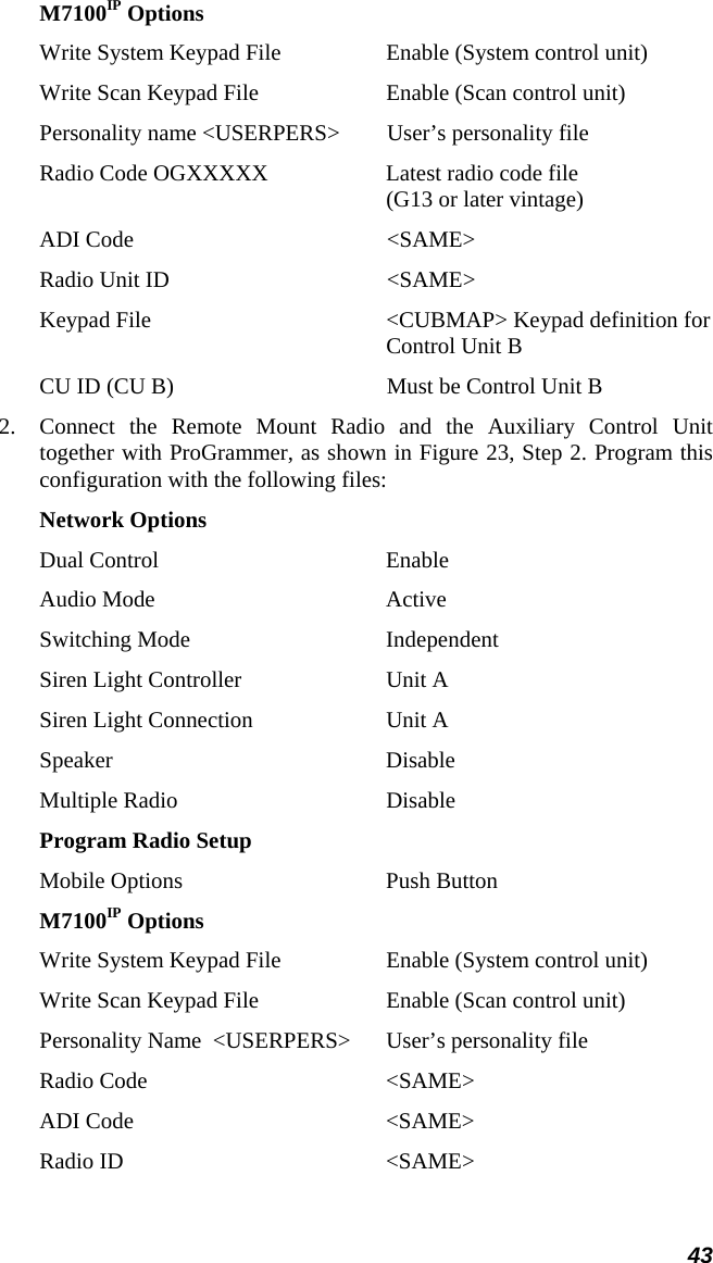 43 M7100IP Options Write System Keypad File  Enable (System control unit) Write Scan Keypad File  Enable (Scan control unit) Personality name &lt;USERPERS&gt;  User’s personality file Radio Code OGXXXXX  Latest radio code file  (G13 or later vintage) ADI Code  &lt;SAME&gt; Radio Unit ID  &lt;SAME&gt; Keypad File  &lt;CUBMAP&gt; Keypad definition for  Control Unit B CU ID (CU B)  Must be Control Unit B 2.  Connect the Remote Mount Radio and the Auxiliary Control Unit together with ProGrammer, as shown in Figure 23, Step 2. Program this configuration with the following files: Network Options Dual Control  Enable Audio Mode  Active Switching Mode  Independent Siren Light Controller  Unit A Siren Light Connection  Unit A Speaker Disable Multiple Radio  Disable Program Radio Setup Mobile Options  Push Button M7100IP Options Write System Keypad File  Enable (System control unit) Write Scan Keypad File  Enable (Scan control unit) Personality Name  &lt;USERPERS&gt;  User’s personality file Radio Code   &lt;SAME&gt; ADI Code  &lt;SAME&gt; Radio ID  &lt;SAME&gt; 