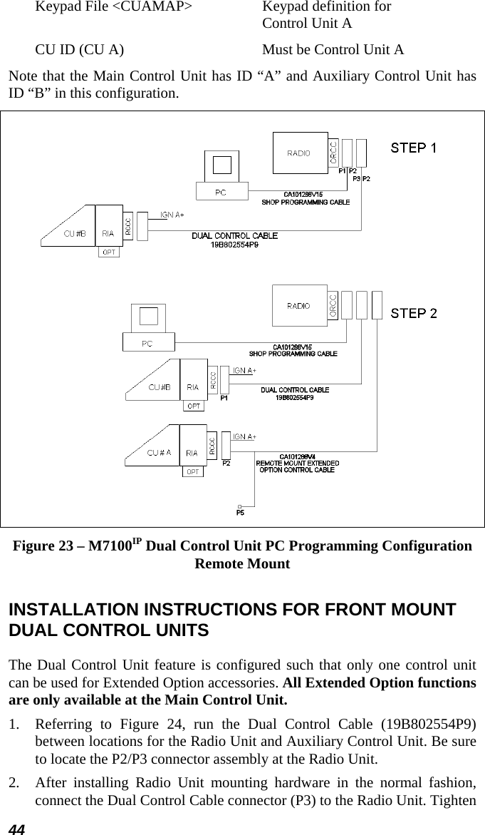 44 Keypad File &lt;CUAMAP&gt;  Keypad definition for  Control Unit A CU ID (CU A)  Must be Control Unit A Note that the Main Control Unit has ID “A” and Auxiliary Control Unit has ID “B” in this configuration.  Figure 23 – M7100IP Dual Control Unit PC Programming Configuration Remote Mount INSTALLATION INSTRUCTIONS FOR FRONT MOUNT DUAL CONTROL UNITS The Dual Control Unit feature is configured such that only one control unit can be used for Extended Option accessories. All Extended Option functions are only available at the Main Control Unit. 1.  Referring to Figure 24, run the Dual Control Cable (19B802554P9) between locations for the Radio Unit and Auxiliary Control Unit. Be sure to locate the P2/P3 connector assembly at the Radio Unit. 2.  After installing Radio Unit mounting hardware in the normal fashion, connect the Dual Control Cable connector (P3) to the Radio Unit. Tighten 
