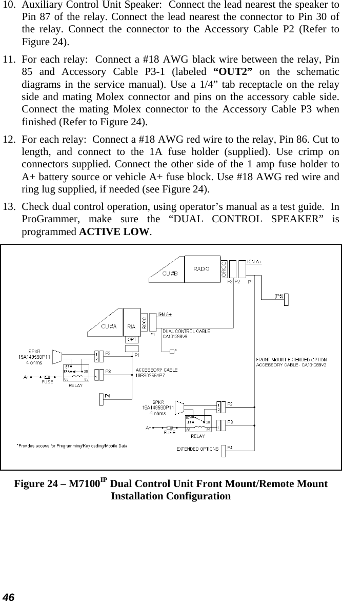 46 10.  Auxiliary Control Unit Speaker:  Connect the lead nearest the speaker to Pin 87 of the relay. Connect the lead nearest the connector to Pin 30 of the relay. Connect the connector to the Accessory Cable P2 (Refer to Figure 24).  11.  For each relay:  Connect a #18 AWG black wire between the relay, Pin 85 and Accessory Cable P3-1 (labeled “OUT2” on the schematic diagrams in the service manual). Use a 1/4” tab receptacle on the relay side and mating Molex connector and pins on the accessory cable side. Connect the mating Molex connector to the Accessory Cable P3 when finished (Refer to Figure 24). 12.  For each relay:  Connect a #18 AWG red wire to the relay, Pin 86. Cut to length, and connect to the 1A fuse holder (supplied). Use crimp on connectors supplied. Connect the other side of the 1 amp fuse holder to A+ battery source or vehicle A+ fuse block. Use #18 AWG red wire and ring lug supplied, if needed (see Figure 24). 13.  Check dual control operation, using operator’s manual as a test guide.  In ProGrammer, make sure the “DUAL CONTROL SPEAKER” is programmed ACTIVE LOW.  Figure 24 – M7100IP Dual Control Unit Front Mount/Remote Mount Installation Configuration 