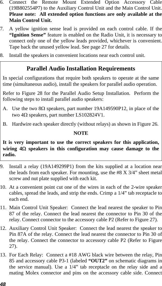 48 6. Connect the Remote Mount Extended Option Accessory Cable (19B802554P7) to the Auxiliary Control Unit and the Main Control Unit.  Please note:  All extended option functions are only available at the Main Control Unit. 7.  A yellow ignition sense lead is provided on each control cable. If the “Ignition Sense” feature is enabled on the Radio Unit, it is necessary to connect only one of the yellow leads provided, whichever is convenient. Tape back the unused yellow lead. See page 27 for details. 8.  Install the speakers in convenient locations near each control unit. Parallel Audio Installation Requirements In special configurations that require both speakers to operate at the same time (simultaneous audio), install the speakers for parallel audio operation. Refer to Figure 28 for the Parallel Audio Setup Installation.  Perform the following steps to install parallel audio speakers: A.  Use the two 8Ω speakers, part number 19A149590P12, in place of the two 4Ω speakers, part number LS102824V1. B.  Hardwire each speaker directly (without relays) as shown in Figure 26. NOTE It is very important to use the correct speakers for this application, wiring 4Ω speakers in this configuration may cause damage to the radio. 9.  Install a relay (19A149299P1) from the kits supplied at a location near the leads from each speaker. For mounting, use the #8 X 3/4” sheet metal screw and nut plate supplied with each kit. 10.  At a convenient point cut one of the wires in each of the 2-wire speaker cables, spread the leads, and strip the ends. Crimp a 1/4” tab receptacle to each end. 11.  Main Control Unit Speaker:  Connect the lead nearest the speaker to Pin 87 of the relay. Connect the lead nearest the connector to Pin 30 of the relay. Connect connector to the accessory cable P2 (Refer to Figure 27).  12.  Auxiliary Control Unit Speaker:  Connect the lead nearest the speaker to Pin 87A of the relay. Connect the lead nearest the connector to Pin 30 of the relay. Connect the connector to accessory cable P2 (Refer to Figure 27). 13.  For Each Relay:  Connect a #18 AWG black wire between the relay, Pin 85 and accessory cable P3-1 (labeled “OUT2” on schematic diagrams in the service manual). Use a 1/4” tab receptacle on the relay side and a mating Molex connector and pins on the accessory cable side. Connect 