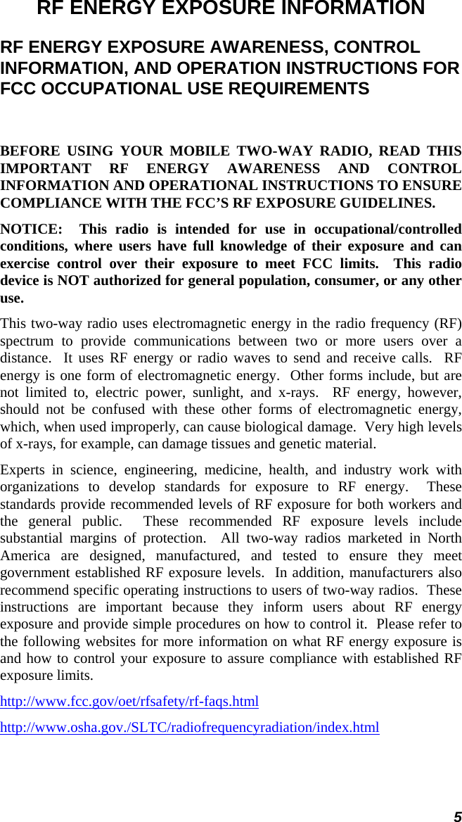 5 RF ENERGY EXPOSURE INFORMATION RF ENERGY EXPOSURE AWARENESS, CONTROL INFORMATION, AND OPERATION INSTRUCTIONS FOR FCC OCCUPATIONAL USE REQUIREMENTS  BEFORE USING YOUR MOBILE TWO-WAY RADIO, READ THIS IMPORTANT RF ENERGY AWARENESS AND CONTROL INFORMATION AND OPERATIONAL INSTRUCTIONS TO ENSURE COMPLIANCE WITH THE FCC’S RF EXPOSURE GUIDELINES. NOTICE:  This radio is intended for use in occupational/controlled conditions, where users have full knowledge of their exposure and can exercise control over their exposure to meet FCC limits.  This radio device is NOT authorized for general population, consumer, or any other use. This two-way radio uses electromagnetic energy in the radio frequency (RF) spectrum to provide communications between two or more users over a distance.  It uses RF energy or radio waves to send and receive calls.  RF energy is one form of electromagnetic energy.  Other forms include, but are not limited to, electric power, sunlight, and x-rays.  RF energy, however, should not be confused with these other forms of electromagnetic energy, which, when used improperly, can cause biological damage.  Very high levels of x-rays, for example, can damage tissues and genetic material. Experts in science, engineering, medicine, health, and industry work with organizations to develop standards for exposure to RF energy.  These standards provide recommended levels of RF exposure for both workers and the general public.  These recommended RF exposure levels include substantial margins of protection.  All two-way radios marketed in North America are designed, manufactured, and tested to ensure they meet government established RF exposure levels.  In addition, manufacturers also recommend specific operating instructions to users of two-way radios.  These instructions are important because they inform users about RF energy exposure and provide simple procedures on how to control it.  Please refer to the following websites for more information on what RF energy exposure is and how to control your exposure to assure compliance with established RF exposure limits. http://www.fcc.gov/oet/rfsafety/rf-faqs.html http://www.osha.gov./SLTC/radiofrequencyradiation/index.html 
