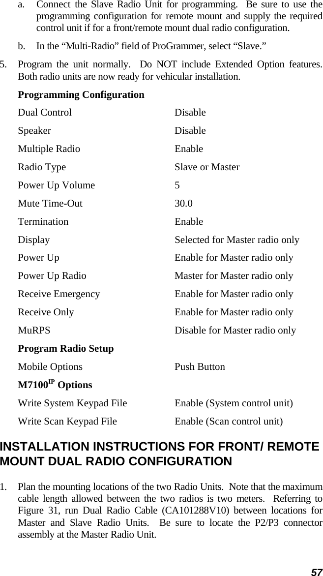 57 a.  Connect the Slave Radio Unit for programming.  Be sure to use the programming configuration for remote mount and supply the required control unit if for a front/remote mount dual radio configuration. b.  In the “Multi-Radio” field of ProGrammer, select “Slave.” 5.  Program the unit normally.  Do NOT include Extended Option features.  Both radio units are now ready for vehicular installation. Programming Configuration Dual Control  Disable Speaker Disable Multiple Radio  Enable Radio Type  Slave or Master Power Up Volume  5 Mute Time-Out  30.0 Termination Enable Display  Selected for Master radio only Power Up  Enable for Master radio only Power Up Radio  Master for Master radio only Receive Emergency  Enable for Master radio only Receive Only  Enable for Master radio only MuRPS  Disable for Master radio only Program Radio Setup Mobile Options  Push Button M7100IP Options Write System Keypad File  Enable (System control unit) Write Scan Keypad File  Enable (Scan control unit) INSTALLATION INSTRUCTIONS FOR FRONT/ REMOTE MOUNT DUAL RADIO CONFIGURATION 1.  Plan the mounting locations of the two Radio Units.  Note that the maximum cable length allowed between the two radios is two meters.  Referring to Figure 31, run Dual Radio Cable (CA101288V10) between locations for Master and Slave Radio Units.  Be sure to locate the P2/P3 connector assembly at the Master Radio Unit. 