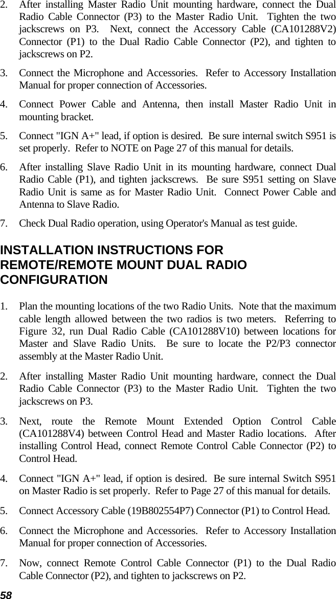 58 2.  After installing Master Radio Unit mounting hardware, connect the Dual Radio Cable Connector (P3) to the Master Radio Unit.  Tighten the two jackscrews on P3.  Next, connect the Accessory Cable (CA101288V2) Connector (P1) to the Dual Radio Cable Connector (P2), and tighten to jackscrews on P2. 3.  Connect the Microphone and Accessories.  Refer to Accessory Installation Manual for proper connection of Accessories. 4.  Connect Power Cable and Antenna, then install Master Radio Unit in mounting bracket. 5.  Connect &quot;IGN A+&quot; lead, if option is desired.  Be sure internal switch S951 is set properly.  Refer to NOTE on Page 27 of this manual for details. 6.  After installing Slave Radio Unit in its mounting hardware, connect Dual Radio Cable (P1), and tighten jackscrews.  Be sure S951 setting on Slave Radio Unit is same as for Master Radio Unit.  Connect Power Cable and Antenna to Slave Radio. 7.  Check Dual Radio operation, using Operator&apos;s Manual as test guide. INSTALLATION INSTRUCTIONS FOR REMOTE/REMOTE MOUNT DUAL RADIO CONFIGURATION 1.  Plan the mounting locations of the two Radio Units.  Note that the maximum cable length allowed between the two radios is two meters.  Referring to Figure 32, run Dual Radio Cable (CA101288V10) between locations for Master and Slave Radio Units.  Be sure to locate the P2/P3 connector assembly at the Master Radio Unit. 2.  After installing Master Radio Unit mounting hardware, connect the Dual Radio Cable Connector (P3) to the Master Radio Unit.  Tighten the two jackscrews on P3. 3.  Next, route the Remote Mount Extended Option Control Cable (CA101288V4) between Control Head and Master Radio locations.  After installing Control Head, connect Remote Control Cable Connector (P2) to Control Head. 4.  Connect &quot;IGN A+&quot; lead, if option is desired.  Be sure internal Switch S951 on Master Radio is set properly.  Refer to Page 27 of this manual for details. 5.  Connect Accessory Cable (19B802554P7) Connector (P1) to Control Head. 6.  Connect the Microphone and Accessories.  Refer to Accessory Installation Manual for proper connection of Accessories. 7.  Now, connect Remote Control Cable Connector (P1) to the Dual Radio Cable Connector (P2), and tighten to jackscrews on P2. 