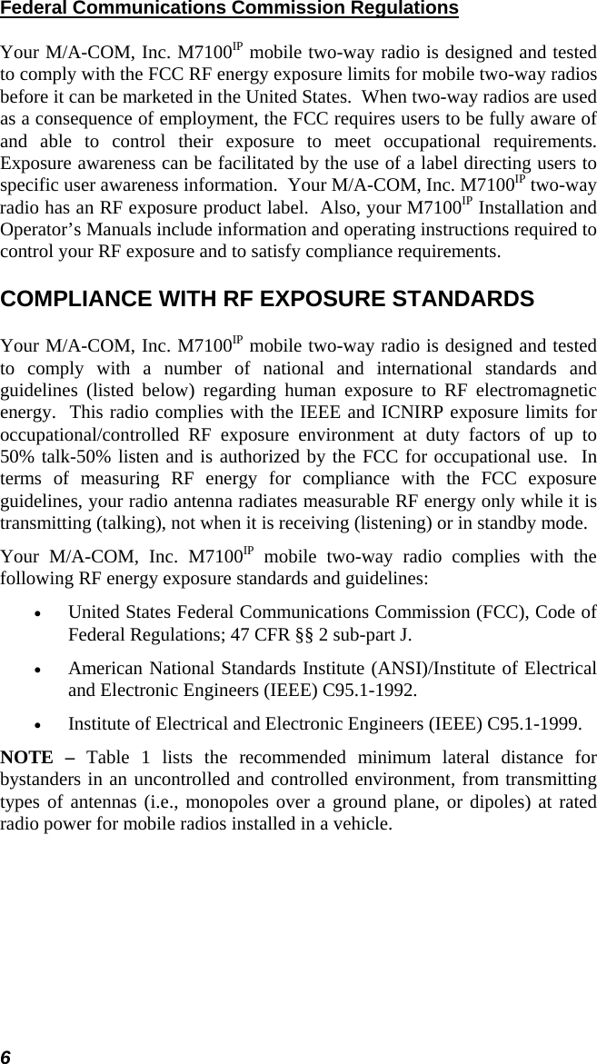 6 Federal Communications Commission Regulations Your M/A-COM, Inc. M7100IP mobile two-way radio is designed and tested to comply with the FCC RF energy exposure limits for mobile two-way radios before it can be marketed in the United States.  When two-way radios are used as a consequence of employment, the FCC requires users to be fully aware of and able to control their exposure to meet occupational requirements.  Exposure awareness can be facilitated by the use of a label directing users to specific user awareness information.  Your M/A-COM, Inc. M7100IP two-way radio has an RF exposure product label.  Also, your M7100IP Installation and Operator’s Manuals include information and operating instructions required to control your RF exposure and to satisfy compliance requirements. COMPLIANCE WITH RF EXPOSURE STANDARDS Your M/A-COM, Inc. M7100IP mobile two-way radio is designed and tested to comply with a number of national and international standards and guidelines (listed below) regarding human exposure to RF electromagnetic energy.  This radio complies with the IEEE and ICNIRP exposure limits for occupational/controlled RF exposure environment at duty factors of up to 50% talk-50% listen and is authorized by the FCC for occupational use.  In terms of measuring RF energy for compliance with the FCC exposure guidelines, your radio antenna radiates measurable RF energy only while it is transmitting (talking), not when it is receiving (listening) or in standby mode. Your M/A-COM, Inc. M7100IP mobile two-way radio complies with the following RF energy exposure standards and guidelines: •  United States Federal Communications Commission (FCC), Code of Federal Regulations; 47 CFR §§ 2 sub-part J. •  American National Standards Institute (ANSI)/Institute of Electrical and Electronic Engineers (IEEE) C95.1-1992. •  Institute of Electrical and Electronic Engineers (IEEE) C95.1-1999. NOTE – Table 1 lists the recommended minimum lateral distance for bystanders in an uncontrolled and controlled environment, from transmitting types of antennas (i.e., monopoles over a ground plane, or dipoles) at rated radio power for mobile radios installed in a vehicle. 