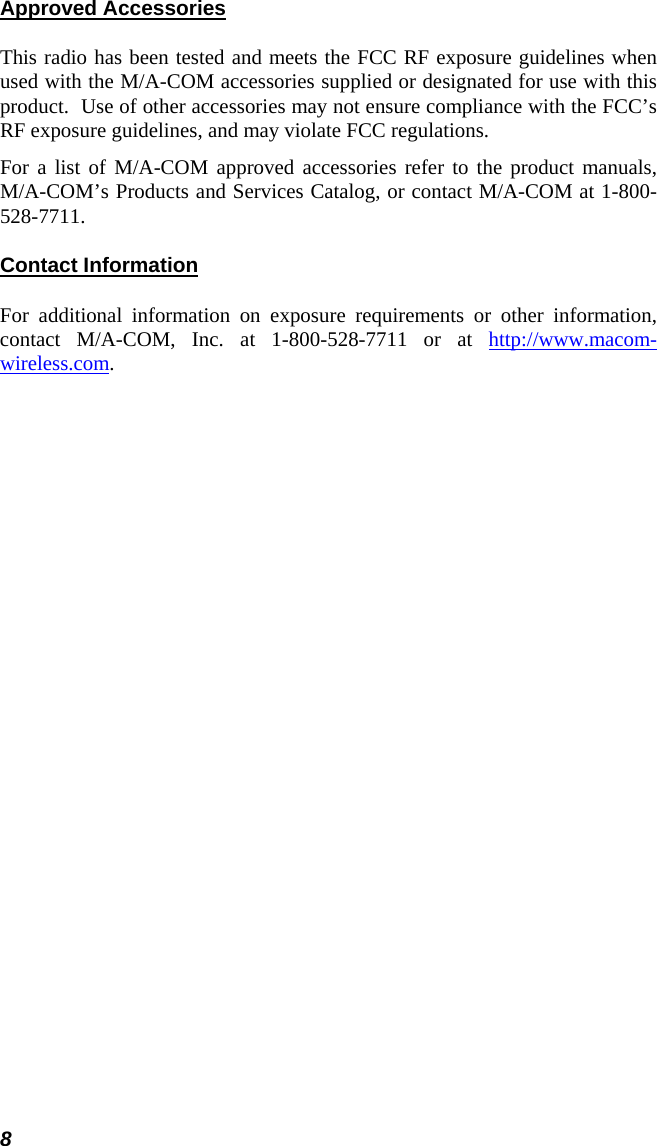 8 Approved Accessories This radio has been tested and meets the FCC RF exposure guidelines when used with the M/A-COM accessories supplied or designated for use with this product.  Use of other accessories may not ensure compliance with the FCC’s RF exposure guidelines, and may violate FCC regulations. For a list of M/A-COM approved accessories refer to the product manuals, M/A-COM’s Products and Services Catalog, or contact M/A-COM at 1-800-528-7711. Contact Information For additional information on exposure requirements or other information, contact M/A-COM, Inc. at 1-800-528-7711 or at http://www.macom-wireless.com. 