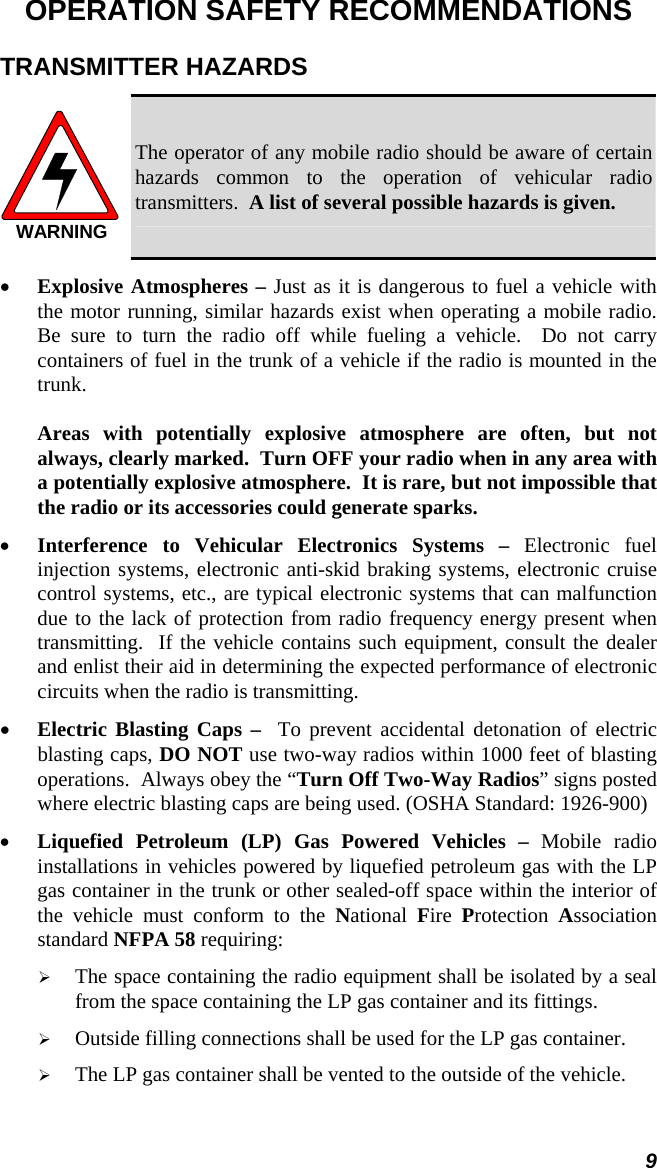 9 OPERATION SAFETY RECOMMENDATIONS TRANSMITTER HAZARDS WARNING The operator of any mobile radio should be aware of certain hazards common to the operation of vehicular radio transmitters.  A list of several possible hazards is given. •  Explosive Atmospheres – Just as it is dangerous to fuel a vehicle with the motor running, similar hazards exist when operating a mobile radio.  Be sure to turn the radio off while fueling a vehicle.  Do not carry containers of fuel in the trunk of a vehicle if the radio is mounted in the trunk.  Areas with potentially explosive atmosphere are often, but not always, clearly marked.  Turn OFF your radio when in any area with a potentially explosive atmosphere.  It is rare, but not impossible that the radio or its accessories could generate sparks. •  Interference to Vehicular Electronics Systems – Electronic fuel injection systems, electronic anti-skid braking systems, electronic cruise control systems, etc., are typical electronic systems that can malfunction due to the lack of protection from radio frequency energy present when transmitting.  If the vehicle contains such equipment, consult the dealer and enlist their aid in determining the expected performance of electronic circuits when the radio is transmitting. •  Electric Blasting Caps –  To prevent accidental detonation of electric blasting caps, DO NOT use two-way radios within 1000 feet of blasting operations.  Always obey the “Turn Off Two-Way Radios” signs posted where electric blasting caps are being used. (OSHA Standard: 1926-900) •  Liquefied Petroleum (LP) Gas Powered Vehicles – Mobile radio installations in vehicles powered by liquefied petroleum gas with the LP gas container in the trunk or other sealed-off space within the interior of the vehicle must conform to the National  Fire  Protection  Association standard NFPA 58 requiring:   The space containing the radio equipment shall be isolated by a seal from the space containing the LP gas container and its fittings.   Outside filling connections shall be used for the LP gas container.   The LP gas container shall be vented to the outside of the vehicle. 