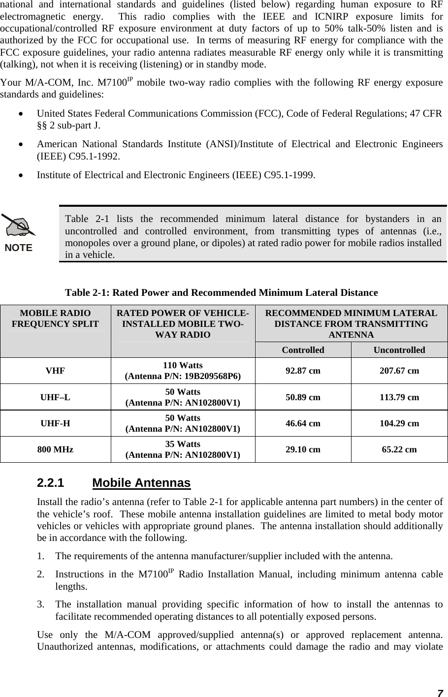 7 national and international standards and guidelines (listed below) regarding human exposure to RF electromagnetic energy.  This radio complies with the IEEE and ICNIRP exposure limits for occupational/controlled RF exposure environment at duty factors of up to 50% talk-50% listen and is authorized by the FCC for occupational use.  In terms of measuring RF energy for compliance with the FCC exposure guidelines, your radio antenna radiates measurable RF energy only while it is transmitting (talking), not when it is receiving (listening) or in standby mode. Your M/A-COM, Inc. M7100IP mobile two-way radio complies with the following RF energy exposure standards and guidelines: •  United States Federal Communications Commission (FCC), Code of Federal Regulations; 47 CFR §§ 2 sub-part J. •  American National Standards Institute (ANSI)/Institute of Electrical and Electronic Engineers (IEEE) C95.1-1992. •  Institute of Electrical and Electronic Engineers (IEEE) C95.1-1999.  NOTE Table 2-1 lists the recommended minimum lateral distance for bystanders in an uncontrolled and controlled environment, from transmitting types of antennas (i.e., monopoles over a ground plane, or dipoles) at rated radio power for mobile radios installed in a vehicle.  Table 2-1: Rated Power and Recommended Minimum Lateral Distance RECOMMENDED MINIMUM LATERAL DISTANCE FROM TRANSMITTING ANTENNA MOBILE RADIO FREQUENCY SPLIT  RATED POWER OF VEHICLE-INSTALLED MOBILE TWO-WAY RADIO Controlled  Uncontrolled VHF  110 Watts (Antenna P/N: 19B209568P6)  92.87 cm  207.67 cm UHF–L  50 Watts (Antenna P/N: AN102800V1)  50.89 cm  113.79 cm UHF-H  50 Watts (Antenna P/N: AN102800V1)  46.64 cm  104.29 cm 800 MHz  35 Watts (Antenna P/N: AN102800V1)  29.10 cm  65.22 cm 2.2.1 Mobile Antennas Install the radio’s antenna (refer to Table 2-1 for applicable antenna part numbers) in the center of the vehicle’s roof.  These mobile antenna installation guidelines are limited to metal body motor vehicles or vehicles with appropriate ground planes.  The antenna installation should additionally be in accordance with the following. 1.  The requirements of the antenna manufacturer/supplier included with the antenna. 2.  Instructions in the M7100IP Radio Installation Manual, including minimum antenna cable lengths. 3.  The installation manual providing specific information of how to install the antennas to facilitate recommended operating distances to all potentially exposed persons. Use only the M/A-COM approved/supplied antenna(s) or approved replacement antenna.  Unauthorized antennas, modifications, or attachments could damage the radio and may violate 