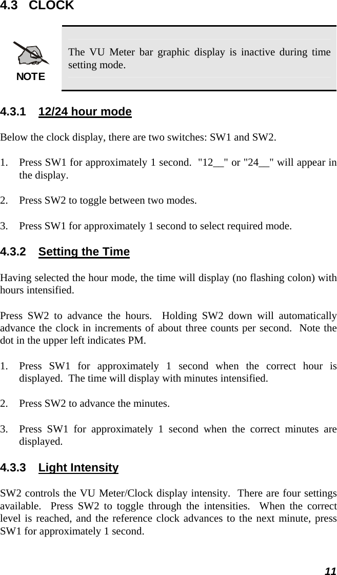  4.3 CLOCK NOTE The VU Meter bar graphic display is inactive during time setting mode. 4.3.1  12/24 hour mode Below the clock display, there are two switches: SW1 and SW2. 1. Press SW1 for approximately 1 second.  &quot;12__&quot; or &quot;24__&quot; will appear in the display. 2. Press SW2 to toggle between two modes. 3. Press SW1 for approximately 1 second to select required mode. 4.3.2  Setting the Time Having selected the hour mode, the time will display (no flashing colon) with hours intensified. Press SW2 to advance the hours.  Holding SW2 down will automatically advance the clock in increments of about three counts per second.  Note the dot in the upper left indicates PM. 1. Press SW1 for approximately 1 second when the correct hour is displayed.  The time will display with minutes intensified. 2. Press SW2 to advance the minutes. 3. Press SW1 for approximately 1 second when the correct minutes are displayed. 4.3.3 Light Intensity SW2 controls the VU Meter/Clock display intensity.  There are four settings available.  Press SW2 to toggle through the intensities.  When the correct level is reached, and the reference clock advances to the next minute, press SW1 for approximately 1 second. 11 