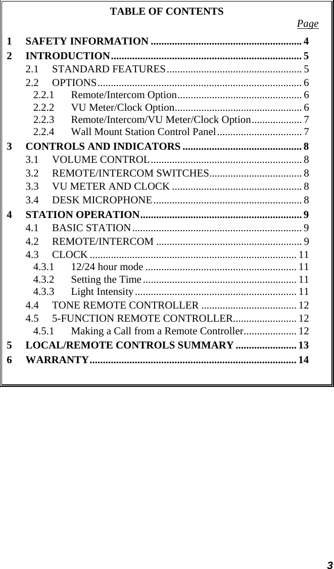  3 TABLE OF CONTENTS  Page 1 SAFETY INFORMATION .........................................................4 2 INTRODUCTION........................................................................5 2.1 STANDARD FEATURES................................................... 5 2.2 OPTIONS............................................................................. 6 2.2.1 Remote/Intercom Option...............................................6 2.2.2  VU Meter/Clock Option................................................ 6 2.2.3  Remote/Intercom/VU Meter/Clock Option................... 7 2.2.4  Wall Mount Station Control Panel................................ 7 3 CONTROLS AND INDICATORS ............................................. 8 3.1 VOLUME CONTROL......................................................... 8 3.2 REMOTE/INTERCOM SWITCHES................................... 8 3.3  VU METER AND CLOCK ................................................. 8 3.4 DESK MICROPHONE........................................................ 8 4 STATION OPERATION............................................................. 9 4.1 BASIC STATION................................................................ 9 4.2 REMOTE/INTERCOM ....................................................... 9 4.3 CLOCK .............................................................................. 11 4.3.1  12/24 hour mode ......................................................... 11 4.3.2  Setting the Time.......................................................... 11 4.3.3 Light Intensity.............................................................11 4.4  TONE REMOTE CONTROLLER .................................... 12 4.5  5-FUNCTION REMOTE CONTROLLER........................ 12 4.5.1  Making a Call from a Remote Controller.................... 12 5 LOCAL/REMOTE CONTROLS SUMMARY.......................13 6 WARRANTY..............................................................................14  