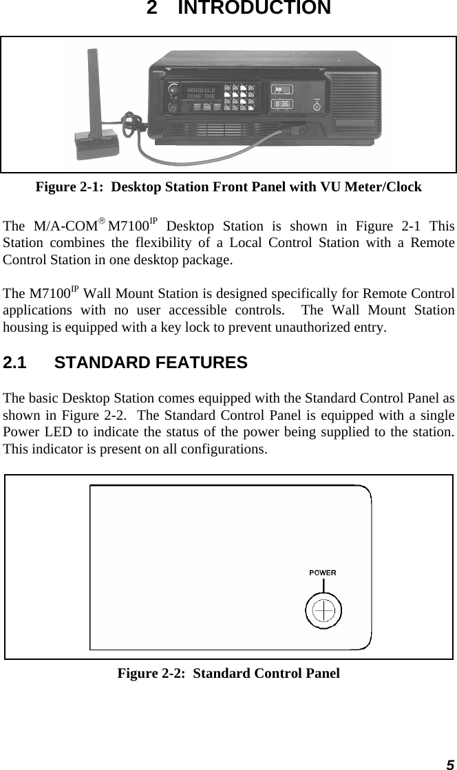  2 INTRODUCTION  Figure 2-1:  Desktop Station Front Panel with VU Meter/Clock The M/A-COM® M7100IP Desktop Station is shown in Figure 2-1 This  Station combines the flexibility of a Local Control Station with a Remote Control Station in one desktop package. The M7100IP Wall Mount Station is designed specifically for Remote Control applications with no user accessible controls.  The Wall Mount Station housing is equipped with a key lock to prevent unauthorized entry. 2.1 STANDARD FEATURES The basic Desktop Station comes equipped with the Standard Control Panel as shown in Figure 2-2.  The Standard Control Panel is equipped with a single Power LED to indicate the status of the power being supplied to the station.  This indicator is present on all configurations.    Figure 2-2:  Standard Control Panel 5 