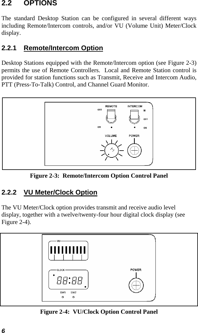 2.2 OPTIONS The standard Desktop Station can be configured in several different ways including Remote/Intercom controls, and/or VU (Volume Unit) Meter/Clock display. 2.2.1 Remote/Intercom Option Desktop Stations equipped with the Remote/Intercom option (see Figure 2-3) permits the use of Remote Controllers.  Local and Remote Station control is provided for station functions such as Transmit, Receive and Intercom Audio, PTT (Press-To-Talk) Control, and Channel Guard Monitor.  Figure 2-3:  Remote/Intercom Option Control Panel 2.2.2  VU Meter/Clock Option The VU Meter/Clock option provides transmit and receive audio level display, together with a twelve/twenty-four hour digital clock display (see Figure 2-4).  Figure 2-4:  VU/Clock Option Control Panel 6 