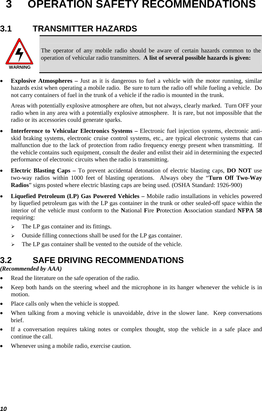  10 3  OPERATION SAFETY RECOMMENDATIONS 3.1 TRANSMITTER HAZARDS WARNING The operator of any mobile radio should be aware of certain hazards common to the operation of vehicular radio transmitters.  A list of several possible hazards is given: • Explosive Atmospheres – Just as it is dangerous to fuel a vehicle with the motor running, similar hazards exist when operating a mobile radio.  Be sure to turn the radio off while fueling a vehicle.  Do not carry containers of fuel in the trunk of a vehicle if the radio is mounted in the trunk. Areas with potentially explosive atmosphere are often, but not always, clearly marked.  Turn OFF your radio when in any area with a potentially explosive atmosphere.  It is rare, but not impossible that the radio or its accessories could generate sparks. • Interference to Vehicular Electronics Systems – Electronic fuel injection systems, electronic anti-skid braking systems, electronic cruise control systems, etc., are typical electronic systems that can malfunction due to the lack of protection from radio frequency energy present when transmitting.  If the vehicle contains such equipment, consult the dealer and enlist their aid in determining the expected performance of electronic circuits when the radio is transmitting. • Electric Blasting Caps – To prevent accidental detonation of electric blasting caps, DO NOT use two-way radios within 1000 feet of blasting operations.  Always obey the “Turn Off Two-Way Radios” signs posted where electric blasting caps are being used. (OSHA Standard: 1926-900) • Liquefied Petroleum (LP) Gas Powered Vehicles – Mobile radio installations in vehicles powered by liquefied petroleum gas with the LP gas container in the trunk or other sealed-off space within the interior of the vehicle must conform to the National Fire Protection Association standard NFPA 58 requiring: ¾ The LP gas container and its fittings. ¾ Outside filling connections shall be used for the LP gas container. ¾ The LP gas container shall be vented to the outside of the vehicle. 3.2  SAFE DRIVING RECOMMENDATIONS (Recommended by AAA) • Read the literature on the safe operation of the radio. • Keep both hands on the steering wheel and the microphone in its hanger whenever the vehicle is in motion. • Place calls only when the vehicle is stopped. • When talking from a moving vehicle is unavoidable, drive in the slower lane.  Keep conversations brief. • If a conversation requires taking notes or complex thought, stop the vehicle in a safe place and continue the call. • Whenever using a mobile radio, exercise caution. 