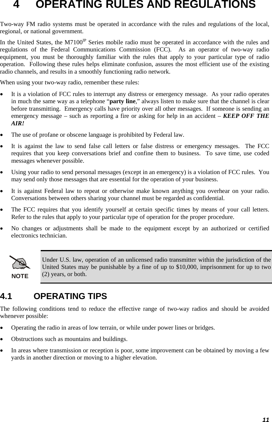 11 4  OPERATING RULES AND REGULATIONS Two-way FM radio systems must be operated in accordance with the rules and regulations of the local, regional, or national government. In the United States, the M7100IP Series mobile radio must be operated in accordance with the rules and regulations of the Federal Communications Commission (FCC).  As an operator of two-way radio equipment, you must be thoroughly familiar with the rules that apply to your particular type of radio operation.  Following these rules helps eliminate confusion, assures the most efficient use of the existing radio channels, and results in a smoothly functioning radio network. When using your two-way radio, remember these rules: • It is a violation of FCC rules to interrupt any distress or emergency message.  As your radio operates in much the same way as a telephone “party line,” always listen to make sure that the channel is clear before transmitting.  Emergency calls have priority over all other messages.  If someone is sending an emergency message – such as reporting a fire or asking for help in an accident – KEEP OFF THE AIR! • The use of profane or obscene language is prohibited by Federal law. • It is against the law to send false call letters or false distress or emergency messages.  The FCC requires that you keep conversations brief and confine them to business.  To save time, use coded messages whenever possible. • Using your radio to send personal messages (except in an emergency) is a violation of FCC rules.  You may send only those messages that are essential for the operation of your business. • It is against Federal law to repeat or otherwise make known anything you overhear on your radio.  Conversations between others sharing your channel must be regarded as confidential. • The FCC requires that you identify yourself at certain specific times by means of your call letters.  Refer to the rules that apply to your particular type of operation for the proper procedure. • No changes or adjustments shall be made to the equipment except by an authorized or certified electronics technician.  NOTE Under U.S. law, operation of an unlicensed radio transmitter within the jurisdiction of the United States may be punishable by a fine of up to $10,000, imprisonment for up to two (2) years, or both. 4.1 OPERATING TIPS The following conditions tend to reduce the effective range of two-way radios and should be avoided whenever possible: • Operating the radio in areas of low terrain, or while under power lines or bridges. • Obstructions such as mountains and buildings. • In areas where transmission or reception is poor, some improvement can be obtained by moving a few yards in another direction or moving to a higher elevation. 