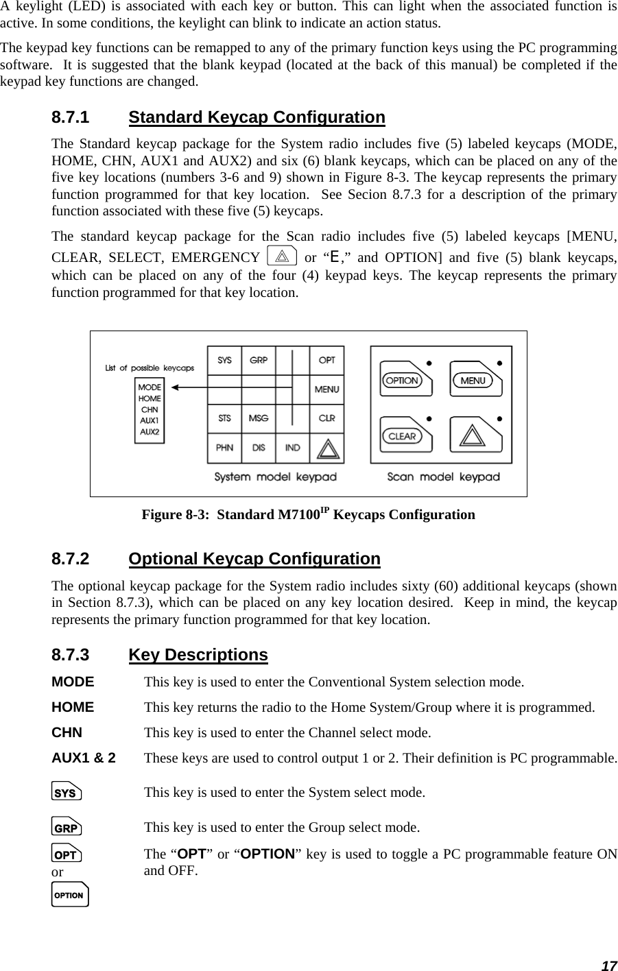 17 A keylight (LED) is associated with each key or button. This can light when the associated function is active. In some conditions, the keylight can blink to indicate an action status. The keypad key functions can be remapped to any of the primary function keys using the PC programming software.  It is suggested that the blank keypad (located at the back of this manual) be completed if the keypad key functions are changed. 8.7.1  Standard Keycap Configuration The Standard keycap package for the System radio includes five (5) labeled keycaps (MODE, HOME, CHN, AUX1 and AUX2) and six (6) blank keycaps, which can be placed on any of the five key locations (numbers 3-6 and 9) shown in Figure 8-3. The keycap represents the primary function programmed for that key location.  See Secion 8.7.3 for a description of the primary function associated with these five (5) keycaps. The standard keycap package for the Scan radio includes five (5) labeled keycaps [MENU, CLEAR, SELECT, EMERGENCY E or “E,” and OPTION] and five (5) blank keycaps, which can be placed on any of the four (4) keypad keys. The keycap represents the primary function programmed for that key location.    Figure 8-3:  Standard M7100IP Keycaps Configuration 8.7.2  Optional Keycap Configuration The optional keycap package for the System radio includes sixty (60) additional keycaps (shown in Section 8.7.3), which can be placed on any key location desired.  Keep in mind, the keycap represents the primary function programmed for that key location. 8.7.3 Key Descriptions MODE  This key is used to enter the Conventional System selection mode. HOME  This key returns the radio to the Home System/Group where it is programmed. CHN    This key is used to enter the Channel select mode.  AUX1 &amp; 2  These keys are used to control output 1 or 2. Their definition is PC programmable. S    This key is used to enter the System select mode. g    This key is used to enter the Group select mode.  o or O The “OPT” or “OPTION” key is used to toggle a PC programmable feature ON and OFF.  