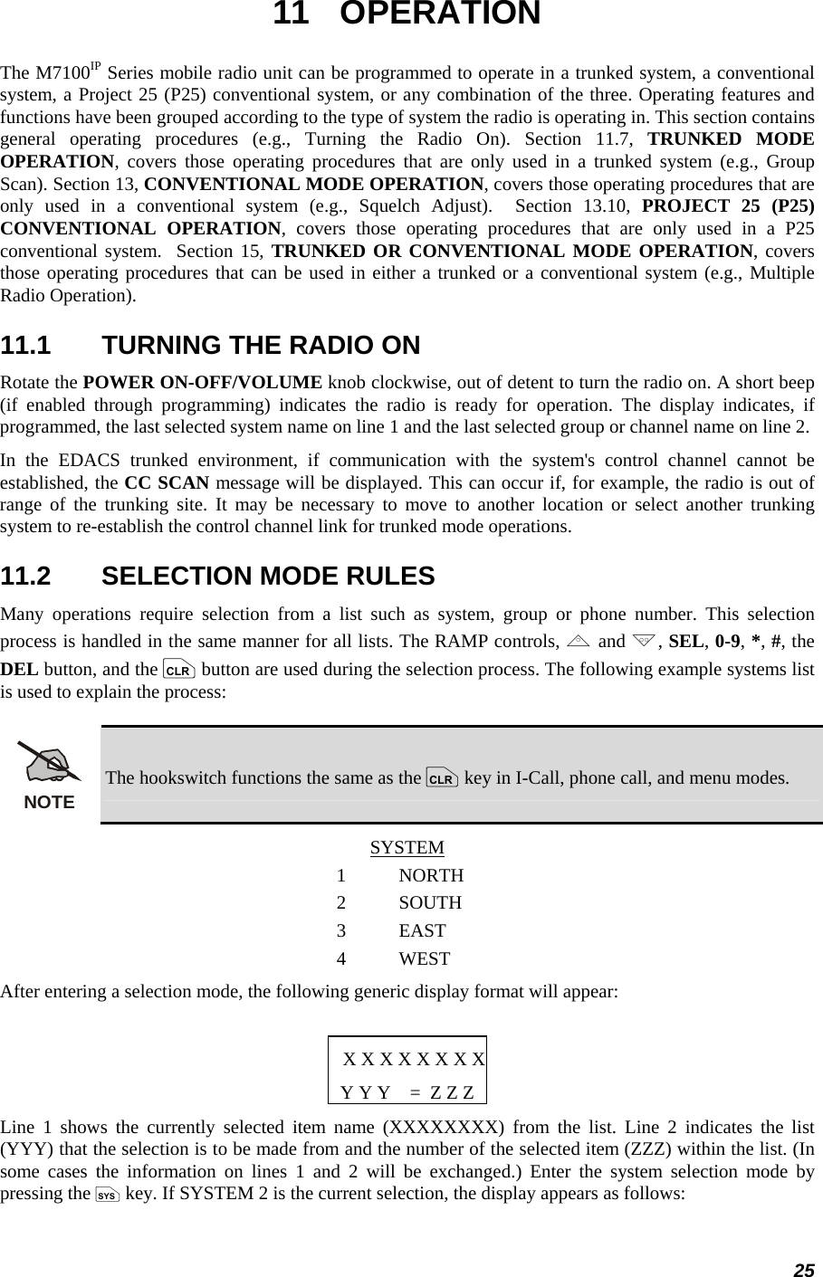 25 11 OPERATION The M7100IP Series mobile radio unit can be programmed to operate in a trunked system, a conventional system, a Project 25 (P25) conventional system, or any combination of the three. Operating features and functions have been grouped according to the type of system the radio is operating in. This section contains general operating procedures (e.g., Turning the Radio On). Section 11.7, TRUNKED MODE OPERATION, covers those operating procedures that are only used in a trunked system (e.g., Group Scan). Section 13, CONVENTIONAL MODE OPERATION, covers those operating procedures that are only used in a conventional system (e.g., Squelch Adjust).  Section 13.10, PROJECT 25 (P25) CONVENTIONAL OPERATION, covers those operating procedures that are only used in a P25 conventional system.  Section 15, TRUNKED OR CONVENTIONAL MODE OPERATION, covers those operating procedures that can be used in either a trunked or a conventional system (e.g., Multiple Radio Operation). 11.1  TURNING THE RADIO ON Rotate the POWER ON-OFF/VOLUME knob clockwise, out of detent to turn the radio on. A short beep (if enabled through programming) indicates the radio is ready for operation. The display indicates, if programmed, the last selected system name on line 1 and the last selected group or channel name on line 2. In the EDACS trunked environment, if communication with the system&apos;s control channel cannot be established, the CC SCAN message will be displayed. This can occur if, for example, the radio is out of range of the trunking site. It may be necessary to move to another location or select another trunking system to re-establish the control channel link for trunked mode operations. 11.2  SELECTION MODE RULES Many operations require selection from a list such as system, group or phone number. This selection process is handled in the same manner for all lists. The RAMP controls, , and ., SEL, 0-9, *, #, the DEL button, and the c button are used during the selection process. The following example systems list is used to explain the process: NOTE The hookswitch functions the same as the c key in I-Call, phone call, and menu modes. SYSTEM 1 NORTH 2 SOUTH 3 EAST 4 WEST After entering a selection mode, the following generic display format will appear:  X X X X X X X XY Y Y    =  Z Z Z Line 1 shows the currently selected item name (XXXXXXXX) from the list. Line 2 indicates the list (YYY) that the selection is to be made from and the number of the selected item (ZZZ) within the list. (In some cases the information on lines 1 and 2 will be exchanged.) Enter the system selection mode by pressing the S key. If SYSTEM 2 is the current selection, the display appears as follows: 