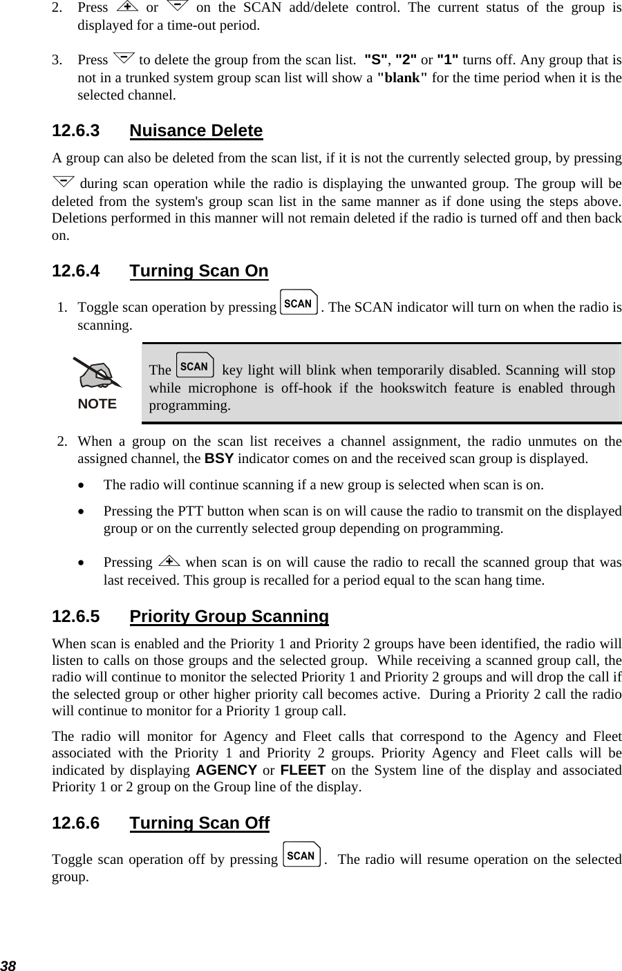  38 2. Press  &lt; or &gt; on the SCAN add/delete control. The current status of the group is displayed for a time-out period. 3. Press &gt; to delete the group from the scan list.  &quot;S&quot;, &quot;2&quot; or &quot;1&quot; turns off. Any group that is not in a trunked system group scan list will show a &quot;blank&quot; for the time period when it is the selected channel. 12.6.3 Nuisance Delete A group can also be deleted from the scan list, if it is not the currently selected group, by pressing &gt; during scan operation while the radio is displaying the unwanted group. The group will be deleted from the system&apos;s group scan list in the same manner as if done using the steps above. Deletions performed in this manner will not remain deleted if the radio is turned off and then back on. 12.6.4  Turning Scan On 1.   Toggle scan operation by pressing k. The SCAN indicator will turn on when the radio is scanning. NOTE The k key light will blink when temporarily disabled. Scanning will stop while microphone is off-hook if the hookswitch feature is enabled through programming. 2.  When a group on the scan list receives a channel assignment, the radio unmutes on the assigned channel, the BSY indicator comes on and the received scan group is displayed. • The radio will continue scanning if a new group is selected when scan is on. • Pressing the PTT button when scan is on will cause the radio to transmit on the displayed group or on the currently selected group depending on programming. • Pressing &lt; when scan is on will cause the radio to recall the scanned group that was last received. This group is recalled for a period equal to the scan hang time. 12.6.5  Priority Group Scanning When scan is enabled and the Priority 1 and Priority 2 groups have been identified, the radio will listen to calls on those groups and the selected group.  While receiving a scanned group call, the radio will continue to monitor the selected Priority 1 and Priority 2 groups and will drop the call if the selected group or other higher priority call becomes active.  During a Priority 2 call the radio will continue to monitor for a Priority 1 group call. The radio will monitor for Agency and Fleet calls that correspond to the Agency and Fleet associated with the Priority 1 and Priority 2 groups. Priority Agency and Fleet calls will be indicated by displaying AGENCY or FLEET on the System line of the display and associated Priority 1 or 2 group on the Group line of the display. 12.6.6  Turning Scan Off Toggle scan operation off by pressing k.  The radio will resume operation on the selected group. 