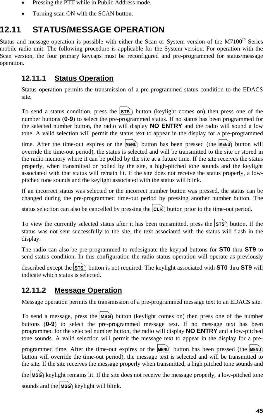 45 • Pressing the PTT while in Public Address mode. • Turning scan ON with the SCAN button. 12.11 STATUS/MESSAGE OPERATION Status and message operation is possible with either the Scan or System version of the M7100IP Series mobile radio unit. The following procedure is applicable for the System version. For operation with the Scan version, the four primary keycaps must be reconfigured and pre-programmed for status/message operation. 12.11.1 Status Operation Status operation permits the transmission of a pre-programmed status condition to the EDACS site. To send a status condition, press the s button (keylight comes on) then press one of the number buttons (0-9) to select the pre-programmed status. If no status has been programmed for the selected number button, the radio will display NO ENTRY and the radio will sound a low tone. A valid selection will permit the status text to appear in the display for a pre-programmed time. After the time-out expires or the m button has been pressed (the m button will override the time-out period), the status is selected and will be transmitted to the site or stored in the radio memory where it can be polled by the site at a future time. If the site receives the status properly, when transmitted or polled by the site, a high-pitched tone sounds and the keylight associated with that status will remain lit. If the site does not receive the status properly, a low-pitched tone sounds and the keylight associated with the status will blink. If an incorrect status was selected or the incorrect number button was pressed, the status can be changed during the pre-programmed time-out period by pressing another number button. The status selection can also be cancelled by pressing the c button prior to the time-out period. To view the currently selected status after it has been transmitted, press the s button. If the status was not sent successfully to the site, the text associated with the status will flash in the display. The radio can also be pre-programmed to redesignate the keypad buttons for ST0 thru ST9 to send status condition. In this configuration the radio status operation will operate as previously described except the s button is not required. The keylight associated with ST0 thru ST9 will indicate which status is selected. 12.11.2 Message Operation Message operation permits the transmission of a pre-programmed message text to an EDACS site. To send a message, press the n button (keylight comes on) then press one of the number buttons (0-9) to select the pre-programmed message text. If no message text has been programmed for the selected number button, the radio will display NO ENTRY and a low-pitched tone sounds. A valid selection will permit the message text to appear in the display for a pre-programmed time. After the time-out expires or the m button has been pressed (the m button will override the time-out period), the message text is selected and will be transmitted to the site. If the site receives the message properly when transmitted, a high pitched tone sounds and the n keylight remains lit. If the site does not receive the message properly, a low-pitched tone sounds and the n keylight will blink. 