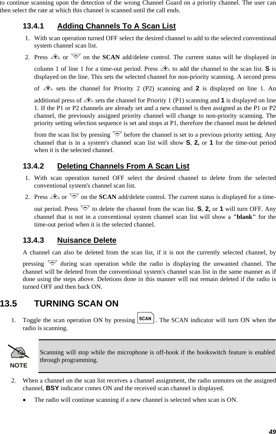 49 to continue scanning upon the detection of the wrong Channel Guard on a priority channel. The user can then select the rate at which this channel is scanned until the call ends. 13.4.1  Adding Channels To A Scan List 1.   With scan operation turned OFF select the desired channel to add to the selected conventional system channel scan list. 2.   Press  &lt; or &gt; on the SCAN add/delete control. The current status will be displayed in column 1 of line 1 for a time-out period. Press &lt; to add the channel to the scan list. S is displayed on the line. This sets the selected channel for non-priority scanning. A second press of  &lt; sets the channel for Priority 2 (P2) scanning and 2 is displayed on line 1. An additional press of &lt; sets the channel for Priority 1 (P1) scanning and 1 is displayed on line 1. If the P1 or P2 channels are already set and a new channel is then assigned as the P1 or P2 channel, the previously assigned priority channel will change to non-priority scanning. The priority setting selection sequence is set and stops at P1, therefore the channel must be deleted from the scan list by pressing &gt; before the channel is set to a previous priority setting. Any channel that is in a system&apos;s channel scan list will show S, 2, or 1 for the time-out period when it is the selected channel. 13.4.2  Deleting Channels From A Scan List 1.  With scan operation turned OFF select the desired channel to delete from the selected conventional system&apos;s channel scan list. 2.   Press &lt; or &gt; on the SCAN add/delete control. The current status is displayed for a time-out period. Press &gt; to delete the channel from the scan list. S, 2, or 1 will turn OFF. Any channel that is not in a conventional system channel scan list will show a &quot;blank&quot; for the time-out period when it is the selected channel. 13.4.3 Nuisance Delete A channel can also be deleted from the scan list, if it is not the currently selected channel, by pressing  &gt; during scan operation while the radio is displaying the unwanted channel. The channel will be deleted from the conventional system&apos;s channel scan list in the same manner as if done using the steps above. Deletions done in this manner will not remain deleted if the radio is turned OFF and then back ON. 13.5  TURNING SCAN ON 1.   Toggle the scan operation ON by pressing k. The SCAN indicator will turn ON when the radio is scanning.  NOTE Scanning will stop while the microphone is off-hook if the hookswitch feature is enabled through programming. 2.   When a channel on the scan list receives a channel assignment, the radio unmutes on the assigned channel, BSY indicator comes ON and the received scan channel is displayed. • The radio will continue scanning if a new channel is selected when scan is ON. 