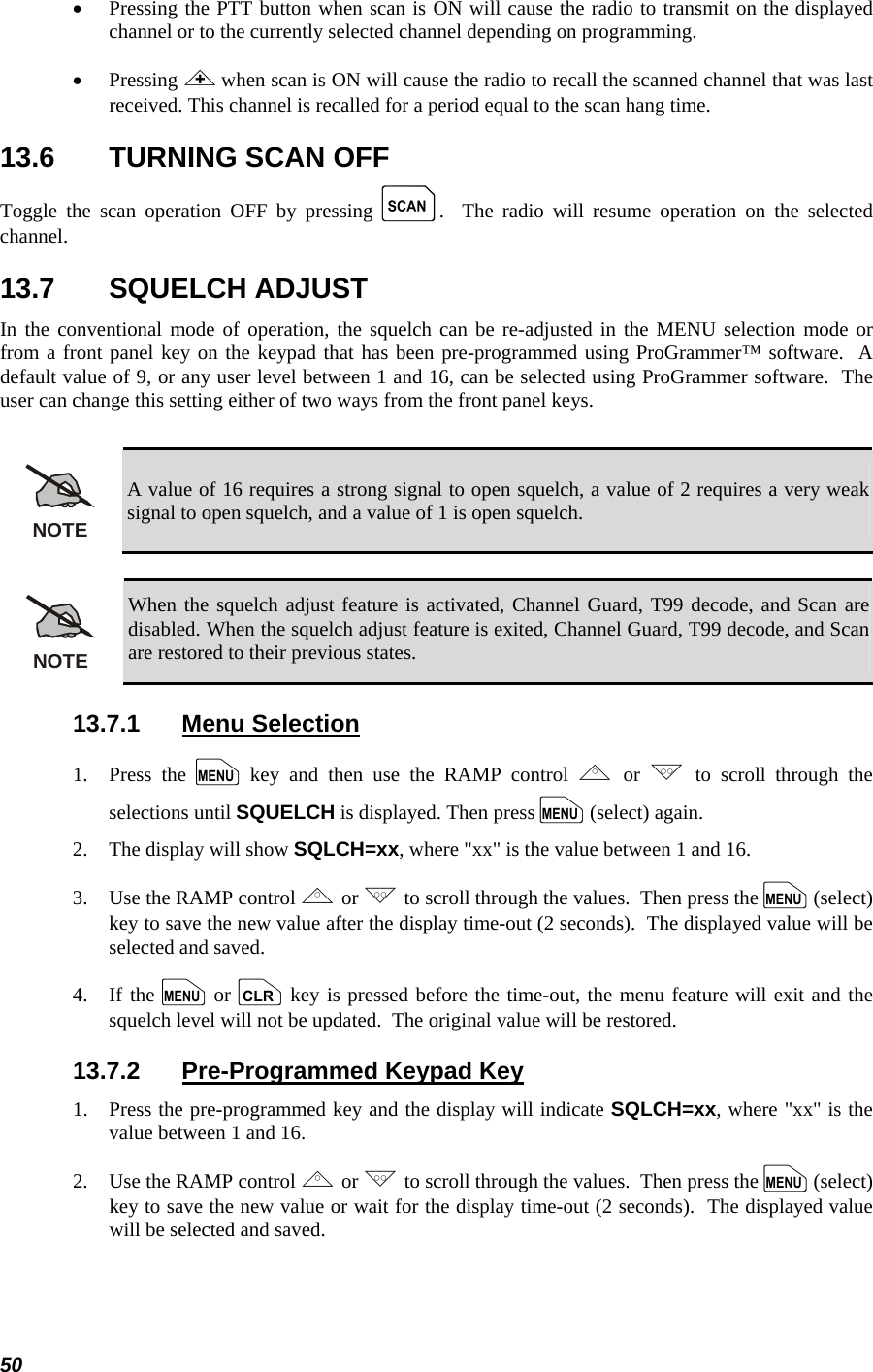  50 • Pressing the PTT button when scan is ON will cause the radio to transmit on the displayed channel or to the currently selected channel depending on programming. • Pressing &lt; when scan is ON will cause the radio to recall the scanned channel that was last received. This channel is recalled for a period equal to the scan hang time. 13.6  TURNING SCAN OFF Toggle the scan operation OFF by pressing k.  The radio will resume operation on the selected channel. 13.7 SQUELCH ADJUST In the conventional mode of operation, the squelch can be re-adjusted in the MENU selection mode or from a front panel key on the keypad that has been pre-programmed using ProGrammer™ software.  A default value of 9, or any user level between 1 and 16, can be selected using ProGrammer software.  The user can change this setting either of two ways from the front panel keys.  NOTE A value of 16 requires a strong signal to open squelch, a value of 2 requires a very weak signal to open squelch, and a value of 1 is open squelch.  NOTE When the squelch adjust feature is activated, Channel Guard, T99 decode, and Scan are disabled. When the squelch adjust feature is exited, Channel Guard, T99 decode, and Scan are restored to their previous states. 13.7.1 Menu Selection 1.   Press  the  m key and then use the RAMP control , or . to scroll through the selections until SQUELCH is displayed. Then press m (select) again. 2.   The display will show SQLCH=xx, where &quot;xx&quot; is the value between 1 and 16. 3.   Use the RAMP control , or . to scroll through the values.  Then press the m (select) key to save the new value after the display time-out (2 seconds).  The displayed value will be selected and saved. 4.   If the m or c key is pressed before the time-out, the menu feature will exit and the squelch level will not be updated.  The original value will be restored. 13.7.2  Pre-Programmed Keypad Key 1.   Press the pre-programmed key and the display will indicate SQLCH=xx, where &quot;xx&quot; is the value between 1 and 16. 2.   Use the RAMP control , or . to scroll through the values.  Then press the m (select) key to save the new value or wait for the display time-out (2 seconds).  The displayed value will be selected and saved. 
