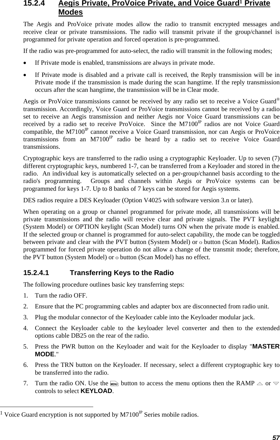 57 15.2.4  Aegis Private, ProVoice Private, and Voice Guard1 Private Modes The Aegis and ProVoice private modes allow the radio to transmit encrypted messages and receive clear or private transmissions. The radio will transmit private if the group/channel is programmed for private operation and forced operation is pre-programmed. If the radio was pre-programmed for auto-select, the radio will transmit in the following modes; • If Private mode is enabled, transmissions are always in private mode. • If Private mode is disabled and a private call is received, the Reply transmission will be in Private mode if the transmission is made during the scan hangtime. If the reply transmission occurs after the scan hangtime, the transmission will be in Clear mode. Aegis or ProVoice transmissions cannot be received by any radio set to receive a Voice Guard® transmission. Accordingly, Voice Guard or ProVoice transmissions cannot be received by a radio set to receive an Aegis transmission and neither Aegis nor Voice Guard transmissions can be received by a radio set to receive ProVoice.  Since the M7100IP radios are not Voice Guard compatible, the M7100IP cannot receive a Voice Guard transmission, nor can Aegis or ProVoice transmissions from an M7100IP radio be heard by a radio set to receive Voice Guard transmissions. Cryptographic keys are transferred to the radio using a cryptographic Keyloader. Up to seven (7) different cryptographic keys, numbered 1-7, can be transferred from a Keyloader and stored in the radio.  An individual key is automatically selected on a per-group/channel basis according to the radio&apos;s programming.  Groups and channels within Aegis or ProVoice systems can be programmed for keys 1-7. Up to 8 banks of 7 keys can be stored for Aegis systems. DES radios require a DES Keyloader (Option V4025 with software version 3.n or later).  When operating on a group or channel programmed for private mode, all transmissions will be private transmissions and the radio will receive clear and private signals. The PVT keylight (System Model) or OPTION keylight (Scan Model) turns ON when the private mode is enabled. If the selected group or channel is programmed for auto-select capability, the mode can be toggled between private and clear with the PVT button (System Model) or O button (Scan Model). Radios programmed for forced private operation do not allow a change of the transmit mode; therefore, the PVT button (System Model) or O button (Scan Model) has no effect. 15.2.4.1  Transferring Keys to the Radio The following procedure outlines basic key transferring steps: 1.   Turn the radio OFF. 2.   Ensure that the PC programming cables and adapter box are disconnected from radio unit. 3.   Plug the modular connector of the Keyloader cable into the Keyloader modular jack. 4.   Connect the Keyloader cable to the keyloader level converter and then to the extended options cable DB25 on the rear of the radio. 5.   Press the PWR button on the Keyloader and wait for the Keyloader to display &quot;MASTER MODE.&quot; 6.   Press the TRN button on the Keyloader. If necessary, select a different cryptographic key to be transferred into the radio. 7.   Turn the radio ON. Use the m button to access the menu options then the RAMP , or . controls to select KEYLOAD.                                                            1 Voice Guard encryption is not supported by M7100IP Series mobile radios. 