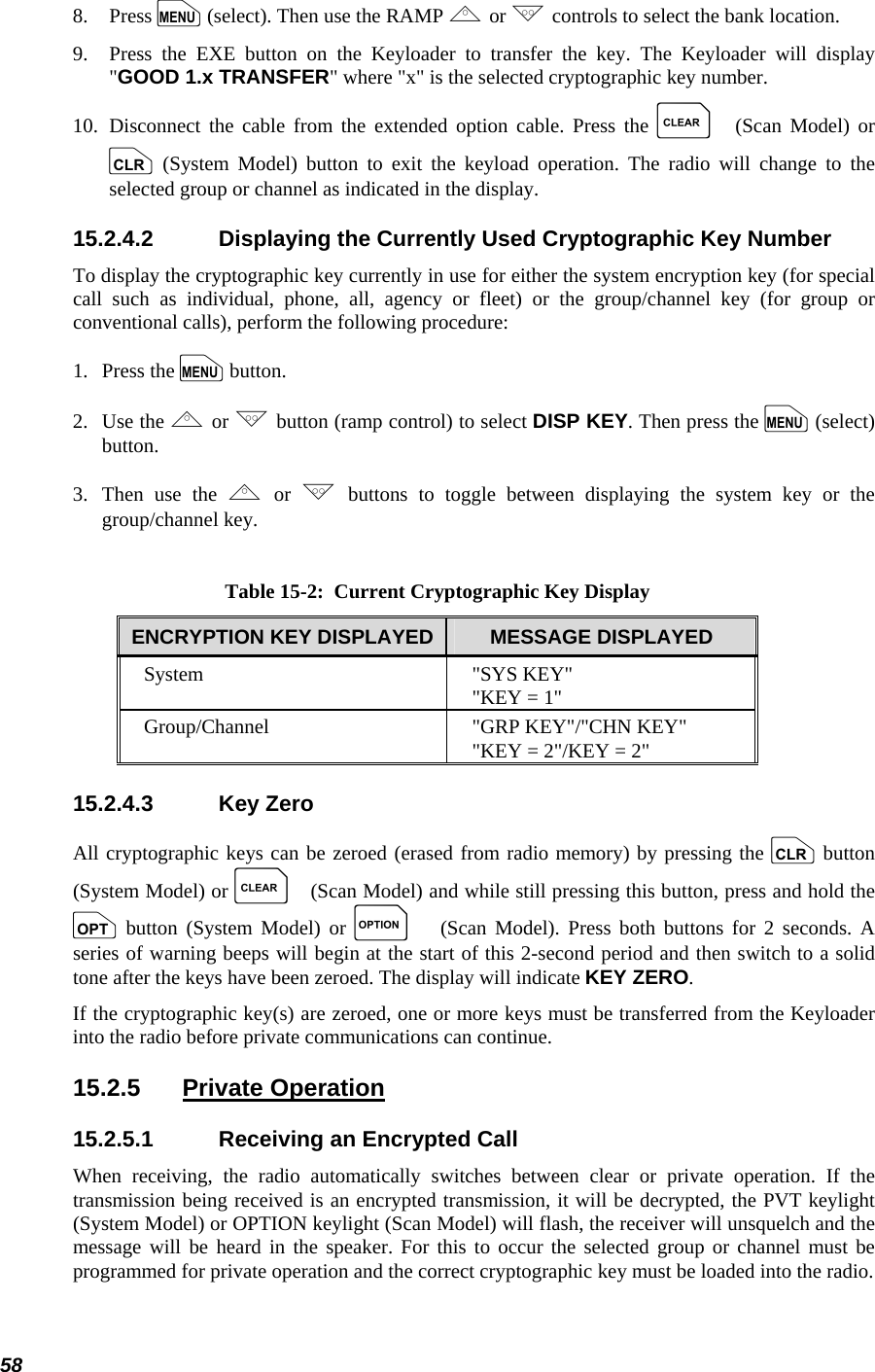  58 8.   Press m (select). Then use the RAMP , or . controls to select the bank location. 9.   Press the EXE button on the Keyloader to transfer the key. The Keyloader will display &quot;GOOD 1.x TRANSFER&quot; where &quot;x&quot; is the selected cryptographic key number. 10.  Disconnect the cable from the extended option cable. Press the C (Scan Model) or c (System Model) button to exit the keyload operation. The radio will change to the selected group or channel as indicated in the display. 15.2.4.2  Displaying the Currently Used Cryptographic Key Number To display the cryptographic key currently in use for either the system encryption key (for special call such as individual, phone, all, agency or fleet) or the group/channel key (for group or conventional calls), perform the following procedure: 1.   Press the m button. 2.   Use the , or . button (ramp control) to select DISP KEY. Then press the m (select) button. 3.  Then use the , or . buttons to toggle between displaying the system key or the group/channel key.  Table 15-2:  Current Cryptographic Key Display ENCRYPTION KEY DISPLAYED  MESSAGE DISPLAYED System &quot;SYS KEY&quot; &quot;KEY = 1&quot; Group/Channel  &quot;GRP KEY&quot;/&quot;CHN KEY&quot; &quot;KEY = 2&quot;/KEY = 2&quot; 15.2.4.3 Key Zero All cryptographic keys can be zeroed (erased from radio memory) by pressing the c button (System Model) or C (Scan Model) and while still pressing this button, press and hold the o button (System Model) or O (Scan Model). Press both buttons for 2 seconds. A series of warning beeps will begin at the start of this 2-second period and then switch to a solid tone after the keys have been zeroed. The display will indicate KEY ZERO. If the cryptographic key(s) are zeroed, one or more keys must be transferred from the Keyloader into the radio before private communications can continue. 15.2.5 Private Operation 15.2.5.1  Receiving an Encrypted Call When receiving, the radio automatically switches between clear or private operation. If the transmission being received is an encrypted transmission, it will be decrypted, the PVT keylight (System Model) or OPTION keylight (Scan Model) will flash, the receiver will unsquelch and the message will be heard in the speaker. For this to occur the selected group or channel must be programmed for private operation and the correct cryptographic key must be loaded into the radio. 