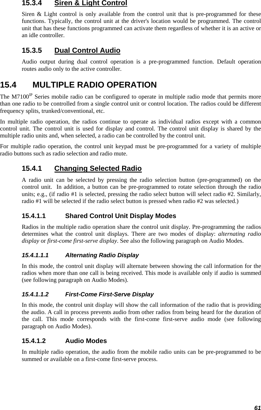 61 15.3.4  Siren &amp; Light Control Siren &amp; Light control is only available from the control unit that is pre-programmed for these functions. Typically, the control unit at the driver&apos;s location would be programmed. The control unit that has these functions programmed can activate them regardless of whether it is an active or an idle controller. 15.3.5  Dual Control Audio Audio output during dual control operation is a pre-programmed function. Default operation routes audio only to the active controller. 15.4  MULTIPLE RADIO OPERATION The M7100IP Series mobile radio can be configured to operate in multiple radio mode that permits more than one radio to be controlled from a single control unit or control location. The radios could be different frequency splits, trunked/conventional, etc. In multiple radio operation, the radios continue to operate as individual radios except with a common control unit. The control unit is used for display and control. The control unit display is shared by the multiple radio units and, when selected, a radio can be controlled by the control unit. For multiple radio operation, the control unit keypad must be pre-programmed for a variety of multiple radio buttons such as radio selection and radio mute. 15.4.1  Changing Selected Radio A radio unit can be selected by pressing the radio selection button (pre-programmed) on the control unit.  In addition, a button can be pre-programmed to rotate selection through the radio units; e.g., (if radio #1 is selected, pressing the radio select button will select radio #2. Similarly, radio #1 will be selected if the radio select button is pressed when radio #2 was selected.) 15.4.1.1  Shared Control Unit Display Modes Radios in the multiple radio operation share the control unit display. Pre-programming the radios determines what the control unit displays. There are two modes of display: alternating radio display or first-come first-serve display. See also the following paragraph on Audio Modes. 15.4.1.1.1 Alternating Radio Display In this mode, the control unit display will alternate between showing the call information for the radios when more than one call is being received. This mode is available only if audio is summed (see following paragraph on Audio Modes). 15.4.1.1.2 First-Come First-Serve Display In this mode, the control unit display will show the call information of the radio that is providing the audio. A call in process prevents audio from other radios from being heard for the duration of the call. This mode corresponds with the first-come first-serve audio mode (see following paragraph on Audio Modes). 15.4.1.2 Audio Modes In multiple radio operation, the audio from the mobile radio units can be pre-programmed to be summed or available on a first-come first-serve process. 