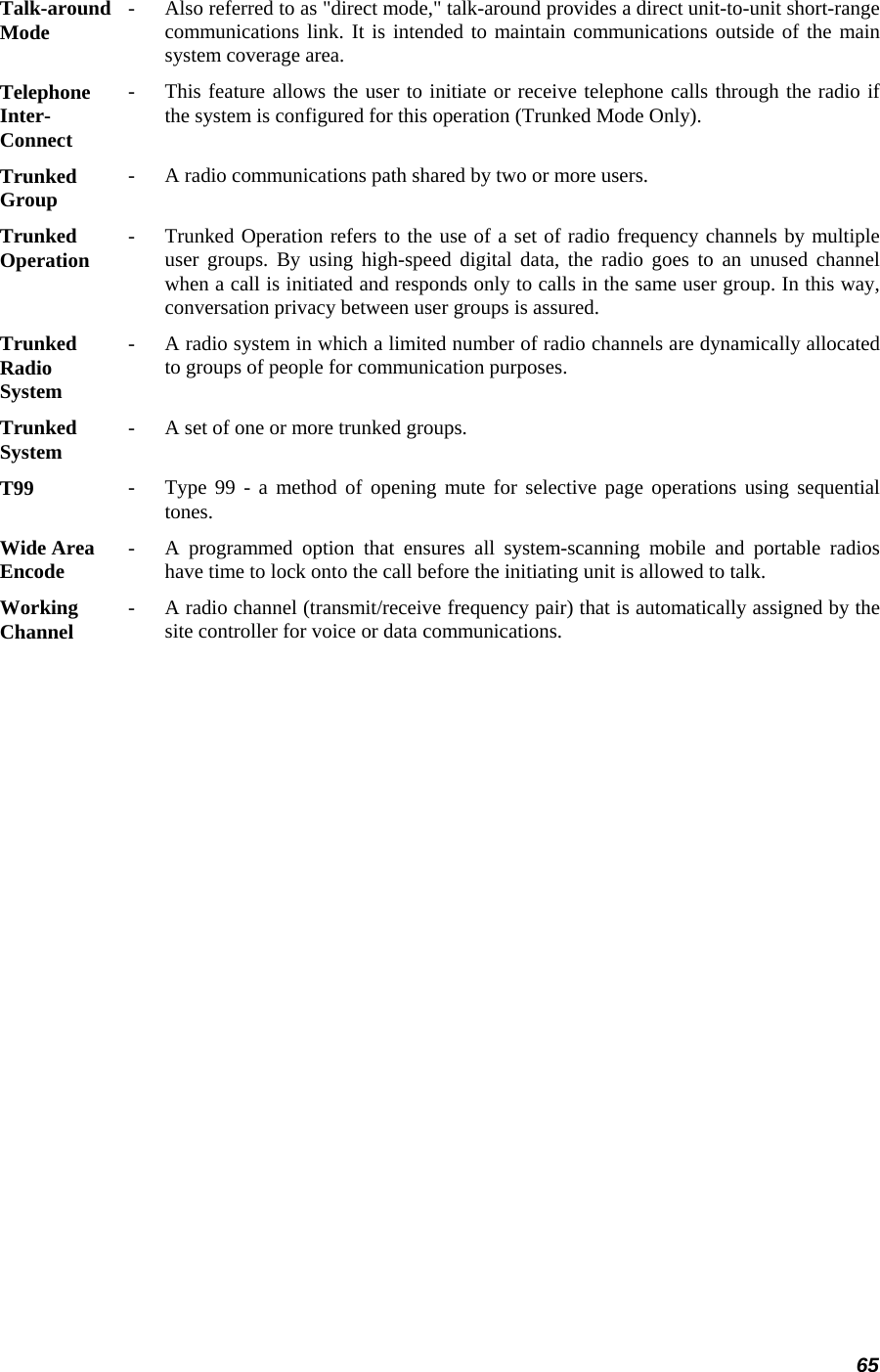 65 Talk-around Mode   -   Also referred to as &quot;direct mode,&quot; talk-around provides a direct unit-to-unit short-range communications link. It is intended to maintain communications outside of the mainsystem coverage area.  Telephone Inter- Connect -   This feature allows the user to initiate or receive telephone calls through the radio if the system is configured for this operation (Trunked Mode Only).  Trunked  Group   -   A radio communications path shared by two or more users.  Trunked  Operation   -   Trunked Operation refers to the use of a set of radio frequency channels by multiple user groups. By using high-speed digital data, the radio goes to an unused channel when a call is initiated and responds only to calls in the same user group. In this way,conversation privacy between user groups is assured.  Trunked  Radio  System  -   A radio system in which a limited number of radio channels are dynamically allocatedto groups of people for communication purposes.  Trunked  System   -   A set of one or more trunked groups.  T99  -   Type 99 - a method of opening mute for selective page operations using sequentialtones.  Wide Area  Encode   -   A programmed option that ensures all system-scanning mobile and portable radios have time to lock onto the call before the initiating unit is allowed to talk.  Working  Channel   -   A radio channel (transmit/receive frequency pair) that is automatically assigned by thesite controller for voice or data communications.  