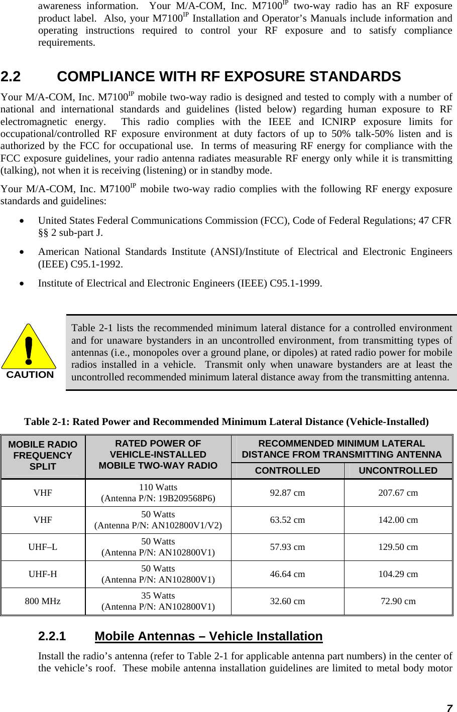 7 awareness information.  Your M/A-COM, Inc. M7100IP two-way radio has an RF exposure product label.  Also, your M7100IP Installation and Operator’s Manuals include information and operating instructions required to control your RF exposure and to satisfy compliance requirements. 2.2  COMPLIANCE WITH RF EXPOSURE STANDARDS Your M/A-COM, Inc. M7100IP mobile two-way radio is designed and tested to comply with a number of national and international standards and guidelines (listed below) regarding human exposure to RF electromagnetic energy.  This radio complies with the IEEE and ICNIRP exposure limits for occupational/controlled RF exposure environment at duty factors of up to 50% talk-50% listen and is authorized by the FCC for occupational use.  In terms of measuring RF energy for compliance with the FCC exposure guidelines, your radio antenna radiates measurable RF energy only while it is transmitting (talking), not when it is receiving (listening) or in standby mode. Your M/A-COM, Inc. M7100IP mobile two-way radio complies with the following RF energy exposure standards and guidelines: • United States Federal Communications Commission (FCC), Code of Federal Regulations; 47 CFR §§ 2 sub-part J. • American National Standards Institute (ANSI)/Institute of Electrical and Electronic Engineers (IEEE) C95.1-1992. • Institute of Electrical and Electronic Engineers (IEEE) C95.1-1999.  CAUTION Table 2-1 lists the recommended minimum lateral distance for a controlled environment and for unaware bystanders in an uncontrolled environment, from transmitting types of antennas (i.e., monopoles over a ground plane, or dipoles) at rated radio power for mobile radios installed in a vehicle.  Transmit only when unaware bystanders are at least the uncontrolled recommended minimum lateral distance away from the transmitting antenna.  Table 2-1: Rated Power and Recommended Minimum Lateral Distance (Vehicle-Installed) RECOMMENDED MINIMUM LATERAL DISTANCE FROM TRANSMITTING ANTENNA MOBILE RADIO FREQUENCY SPLIT RATED POWER OF VEHICLE-INSTALLED MOBILE TWO-WAY RADIO  CONTROLLED  UNCONTROLLED VHF  110 Watts (Antenna P/N: 19B209568P6)  92.87 cm  207.67 cm VHF  50 Watts (Antenna P/N: AN102800V1/V2)  63.52 cm  142.00 cm UHF–L  50 Watts (Antenna P/N: AN102800V1)  57.93 cm  129.50 cm UHF-H  50 Watts (Antenna P/N: AN102800V1)  46.64 cm  104.29 cm 800 MHz  35 Watts (Antenna P/N: AN102800V1)  32.60 cm  72.90 cm 2.2.1  Mobile Antennas – Vehicle Installation Install the radio’s antenna (refer to Table 2-1 for applicable antenna part numbers) in the center of the vehicle’s roof.  These mobile antenna installation guidelines are limited to metal body motor 