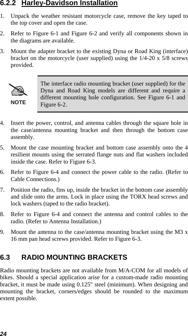 24 6.2.2 Harley-Davidson Installation 1. Unpack the weather resistant motorcycle case, remove the key taped to the top cover and open the case. 2. Refer to Figure 6-1 and Figure 6-2 and verify all components shown in the diagrams are available. 3. Mount the adapter bracket to the existing Dyna or Road King (interface) bracket on the motorcycle (user supplied) using the 1/4-20 x 5/8 screws provided.  NOTE The interface radio mounting bracket (user supplied) for the Dyna and Road King models are different and require a different mounting hole configuration. See Figure 6-1 and Figure 6-2.  4. Insert the power, control, and antenna cables through the square hole in the case/antenna mounting bracket and then through the bottom case assembly. 5. Mount the case mounting bracket and bottom case assembly onto the 4 resilient mounts using the serrated flange nuts and flat washers included inside the case. Refer to Figure 6-3. 6. Refer to Figure 6-4 and connect the power cable to the radio. (Refer to Cable Connections.) 7. Position the radio, fins up, inside the bracket in the bottom case assembly and slide onto the arms. Lock in place using the TORX head screws and lock washers (taped to the radio bracket). 8. Refer to Figure 6-4 and connect the antenna and control cables to the radio. (Refer to Antenna Installation.) 9. Mount the antenna to the case/antenna mounting bracket using the M3 x 16 mm pan head screws provided. Refer to Figure 6-3. 6.3  RADIO MOUNTING BRACKETS Radio mounting brackets are not available from M/A-COM for all models of bikes. Should a special application arise for a custom-made radio mounting bracket, it must be made using 0.125&quot; steel (minimum). When designing and mounting the bracket, corners/edges should be rounded to the maximum extent possible. 