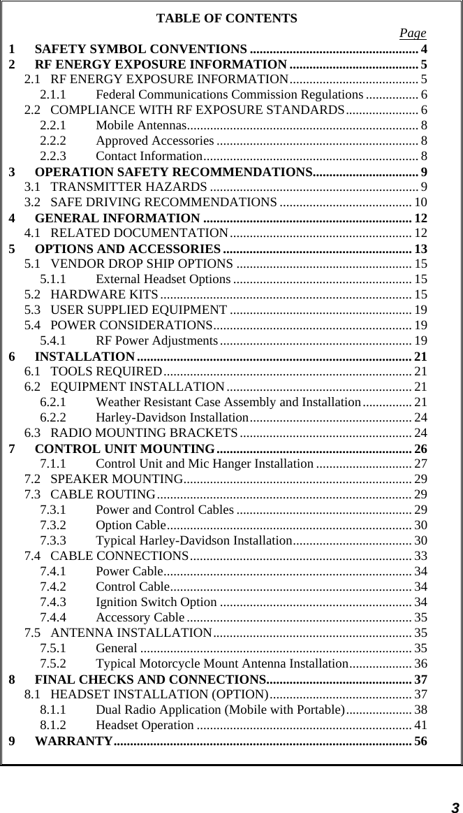  3 TABLE OF CONTENTS  Page 1 SAFETY SYMBOL CONVENTIONS ................................................... 4 2 RF ENERGY EXPOSURE INFORMATION ....................................... 5 2.1 RF ENERGY EXPOSURE INFORMATION....................................... 5 2.1.1 Federal Communications Commission Regulations ................ 6 2.2 COMPLIANCE WITH RF EXPOSURE STANDARDS...................... 6 2.2.1 Mobile Antennas......................................................................8 2.2.2 Approved Accessories ............................................................. 8 2.2.3 Contact Information................................................................. 8 3 OPERATION SAFETY RECOMMENDATIONS................................ 9 3.1 TRANSMITTER HAZARDS ............................................................... 9 3.2 SAFE DRIVING RECOMMENDATIONS ........................................ 10 4 GENERAL INFORMATION ............................................................... 12 4.1 RELATED DOCUMENTATION....................................................... 12 5 OPTIONS AND ACCESSORIES ......................................................... 13 5.1 VENDOR DROP SHIP OPTIONS ..................................................... 15 5.1.1 External Headset Options......................................................15 5.2 HARDWARE KITS............................................................................ 15 5.3 USER SUPPLIED EQUIPMENT ....................................................... 19 5.4 POWER CONSIDERATIONS............................................................ 19 5.4.1 RF Power Adjustments.......................................................... 19 6 INSTALLATION................................................................................... 21 6.1 TOOLS REQUIRED........................................................................... 21 6.2 EQUIPMENT INSTALLATION........................................................ 21 6.2.1 Weather Resistant Case Assembly and Installation............... 21 6.2.2 Harley-Davidson Installation................................................. 24 6.3 RADIO MOUNTING BRACKETS.................................................... 24 7 CONTROL UNIT MOUNTING...........................................................26 7.1.1 Control Unit and Mic Hanger Installation ............................. 27 7.2 SPEAKER MOUNTING..................................................................... 29 7.3 CABLE ROUTING............................................................................. 29 7.3.1 Power and Control Cables ..................................................... 29 7.3.2 Option Cable.......................................................................... 30 7.3.3 Typical Harley-Davidson Installation.................................... 30 7.4 CABLE CONNECTIONS................................................................... 33 7.4.1 Power Cable........................................................................... 34 7.4.2 Control Cable......................................................................... 34 7.4.3 Ignition Switch Option .......................................................... 34 7.4.4 Accessory Cable .................................................................... 35 7.5 ANTENNA INSTALLATION............................................................ 35 7.5.1 General .................................................................................. 35 7.5.2 Typical Motorcycle Mount Antenna Installation................... 36 8 FINAL CHECKS AND CONNECTIONS............................................ 37 8.1 HEADSET INSTALLATION (OPTION)...........................................37 8.1.1 Dual Radio Application (Mobile with Portable).................... 38 8.1.2 Headset Operation ................................................................. 41 9 WARRANTY.......................................................................................... 56  