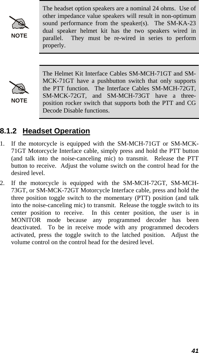  41 NOTE The headset option speakers are a nominal 24 ohms.  Use of other impedance value speakers will result in non-optimum sound performance from the speaker(s).  The SM-KA-23 dual speaker helmet kit has the two speakers wired in parallel.  They must be re-wired in series to perform properly.  NOTE The Helmet Kit Interface Cables SM-MCH-71GT and SM-MCK-71GT have a pushbutton switch that only supports the PTT function.  The Interface Cables SM-MCH-72GT, SM-MCK-72GT, and SM-MCH-73GT have a three-position rocker switch that supports both the PTT and CG Decode Disable functions. 8.1.2 Headset Operation 1. If the motorcycle is equipped with the SM-MCH-71GT or SM-MCK-71GT Motorcycle Interface cable, simply press and hold the PTT button (and talk into the noise-canceling mic) to transmit.  Release the PTT button to receive.  Adjust the volume switch on the control head for the desired level. 2. If the motorcycle is equipped with the SM-MCH-72GT, SM-MCH-73GT, or SM-MCK-72GT Motorcycle Interface cable, press and hold the three position toggle switch to the momentary (PTT) position (and talk into the noise-canceling mic) to transmit.  Release the toggle switch to its center position to receive.  In this center position, the user is in MONITOR mode because any programmed decoder has been deactivated.  To be in receive mode with any programmed decoders activated, press the toggle switch to the latched position.  Adjust the volume control on the control head for the desired level.  