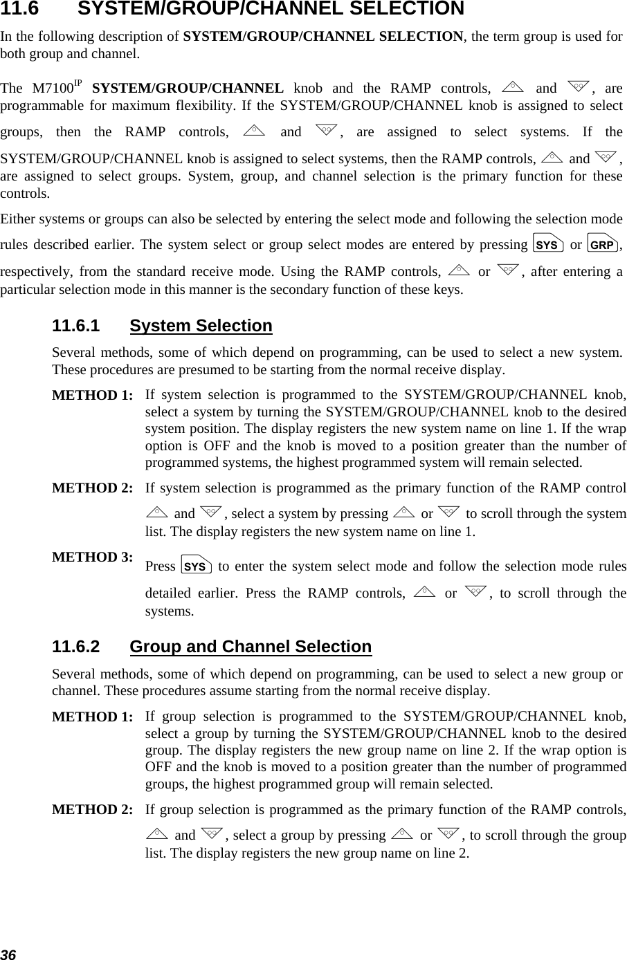  36 11.6 SYSTEM/GROUP/CHANNEL SELECTION In the following description of SYSTEM/GROUP/CHANNEL SELECTION, the term group is used for both group and channel. The M7100IP SYSTEM/GROUP/CHANNEL knob and the RAMP controls, , and ., are programmable for maximum flexibility. If the SYSTEM/GROUP/CHANNEL knob is assigned to select groups, then the RAMP controls, , and ., are assigned to select systems. If the SYSTEM/GROUP/CHANNEL knob is assigned to select systems, then the RAMP controls, , and ., are assigned to select groups. System, group, and channel selection is the primary function for these controls. Either systems or groups can also be selected by entering the select mode and following the selection mode rules described earlier. The system select or group select modes are entered by pressing S or g, respectively, from the standard receive mode. Using the RAMP controls, , or ., after entering a particular selection mode in this manner is the secondary function of these keys. 11.6.1 System Selection Several methods, some of which depend on programming, can be used to select a new system. These procedures are presumed to be starting from the normal receive display.  METHOD 1: If system selection is programmed to the SYSTEM/GROUP/CHANNEL knob, select a system by turning the SYSTEM/GROUP/CHANNEL knob to the desired system position. The display registers the new system name on line 1. If the wrap option is OFF and the knob is moved to a position greater than the number of programmed systems, the highest programmed system will remain selected.  METHOD 2: If system selection is programmed as the primary function of the RAMP control , and ., select a system by pressing , or .to scroll through the system list. The display registers the new system name on line 1.  METHOD 3: Press S to enter the system select mode and follow the selection mode rules detailed earlier. Press the RAMP controls, , or ., to scroll through the systems.  11.6.2  Group and Channel Selection Several methods, some of which depend on programming, can be used to select a new group or channel. These procedures assume starting from the normal receive display. METHOD 1: If group selection is programmed to the SYSTEM/GROUP/CHANNEL knob, select a group by turning the SYSTEM/GROUP/CHANNEL knob to the desired group. The display registers the new group name on line 2. If the wrap option is OFF and the knob is moved to a position greater than the number of programmed groups, the highest programmed group will remain selected.  METHOD 2: If group selection is programmed as the primary function of the RAMP controls, , and ., select a group by pressing , or ., to scroll through the group list. The display registers the new group name on line 2. 