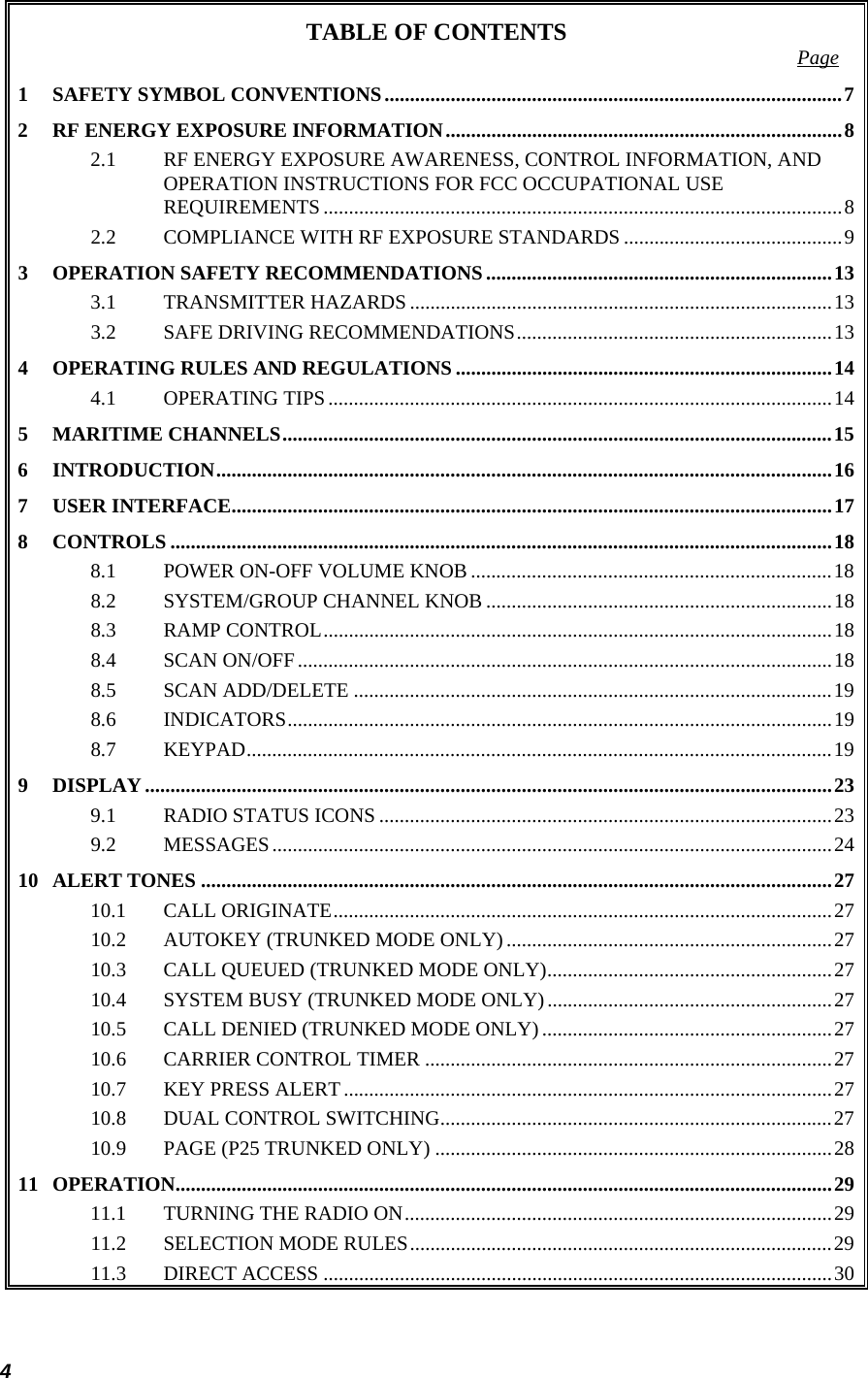 4 TABLE OF CONTENTS  Page 1 SAFETY SYMBOL CONVENTIONS..........................................................................................72 RF ENERGY EXPOSURE INFORMATION..............................................................................82.1 RF ENERGY EXPOSURE AWARENESS, CONTROL INFORMATION, AND OPERATION INSTRUCTIONS FOR FCC OCCUPATIONAL USE REQUIREMENTS......................................................................................................82.2 COMPLIANCE WITH RF EXPOSURE STANDARDS ...........................................93 OPERATION SAFETY RECOMMENDATIONS....................................................................133.1 TRANSMITTER HAZARDS ...................................................................................133.2 SAFE DRIVING RECOMMENDATIONS..............................................................134 OPERATING RULES AND REGULATIONS ..........................................................................144.1 OPERATING TIPS...................................................................................................145 MARITIME CHANNELS............................................................................................................156 INTRODUCTION.........................................................................................................................167 USER INTERFACE......................................................................................................................178 CONTROLS ..................................................................................................................................188.1 POWER ON-OFF VOLUME KNOB .......................................................................188.2 SYSTEM/GROUP CHANNEL KNOB ....................................................................188.3 RAMP CONTROL....................................................................................................188.4 SCAN ON/OFF.........................................................................................................188.5 SCAN ADD/DELETE ..............................................................................................198.6 INDICATORS...........................................................................................................198.7 KEYPAD...................................................................................................................199 DISPLAY.......................................................................................................................................239.1 RADIO STATUS ICONS .........................................................................................239.2 MESSAGES..............................................................................................................2410 ALERT TONES ............................................................................................................................2710.1 CALL ORIGINATE..................................................................................................2710.2 AUTOKEY (TRUNKED MODE ONLY)................................................................2710.3 CALL QUEUED (TRUNKED MODE ONLY)........................................................2710.4 SYSTEM BUSY (TRUNKED MODE ONLY)........................................................2710.5 CALL DENIED (TRUNKED MODE ONLY) .........................................................2710.6 CARRIER CONTROL TIMER ................................................................................2710.7 KEY PRESS ALERT................................................................................................2710.8 DUAL CONTROL SWITCHING.............................................................................2710.9 PAGE (P25 TRUNKED ONLY) ..............................................................................2811 OPERATION.................................................................................................................................2911.1 TURNING THE RADIO ON....................................................................................2911.2 SELECTION MODE RULES...................................................................................2911.3 DIRECT ACCESS ....................................................................................................30
