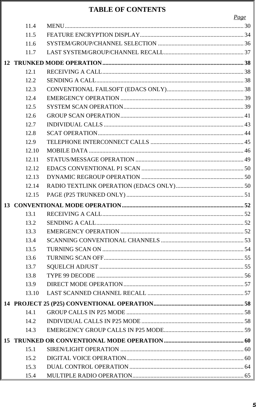 5 TABLE OF CONTENTS  Page 11.4 MENU....................................................................................................................... 3011.5 FEATURE ENCRYPTION DISPLAY..................................................................... 3411.6 SYSTEM/GROUP/CHANNEL SELECTION ......................................................... 3611.7 LAST SYSTEM/GROUP/CHANNEL RECALL.....................................................3712 TRUNKED MODE OPERATION.............................................................................................. 3812.1 RECEIVING A CALL.............................................................................................. 3812.2 SENDING A CALL.................................................................................................. 3812.3 CONVENTIONAL FAILSOFT (EDACS ONLY)................................................... 3812.4 EMERGENCY OPERATION .................................................................................. 3912.5 SYSTEM SCAN OPERATION................................................................................ 3912.6 GROUP SCAN OPERATION.................................................................................. 4112.7 INDIVIDUAL CALLS ............................................................................................. 4312.8 SCAT OPERATION................................................................................................. 4412.9 TELEPHONE INTERCONNECT CALLS ..............................................................4512.10 MOBILE DATA ....................................................................................................... 4612.11 STATUS/MESSAGE OPERATION ........................................................................ 4912.12 EDACS CONVENTIONAL P1 SCAN .................................................................... 5012.13 DYNAMIC REGROUP OPERATION .................................................................... 5012.14 RADIO TEXTLINK OPERATION (EDACS ONLY)............................................. 5012.15 PAGE (P25 TRUNKED ONLY) .............................................................................. 5113 CONVENTIONAL MODE OPERATION................................................................................. 5213.1 RECEIVING A CALL.............................................................................................. 5213.2 SENDING A CALL.................................................................................................. 5213.3 EMERGENCY OPERATION .................................................................................. 5213.4 SCANNING CONVENTIONAL CHANNELS ....................................................... 5313.5 TURNING SCAN ON .............................................................................................. 5413.6 TURNING SCAN OFF............................................................................................. 5513.7 SQUELCH ADJUST ................................................................................................5513.8 TYPE 99 DECODE ..................................................................................................5613.9 DIRECT MODE OPERATION................................................................................ 5713.10 LAST SCANNED CHANNEL RECALL ................................................................ 5714 PROJECT 25 (P25) CONVENTIONAL OPERATION............................................................ 5814.1 GROUP CALLS IN P25 MODE .............................................................................. 5814.2 INDIVIDUAL CALLS IN P25 MODE.................................................................... 5814.3 EMERGENCY GROUP CALLS IN P25 MODE..................................................... 5915 TRUNKED OR CONVENTIONAL MODE OPERATION.....................................................6015.1 SIREN/LIGHT OPERATION ..................................................................................6015.2 DIGITAL VOICE OPERATION.............................................................................. 6015.3 DUAL CONTROL OPERATION............................................................................ 6415.4 MULTIPLE RADIO OPERATION.......................................................................... 65