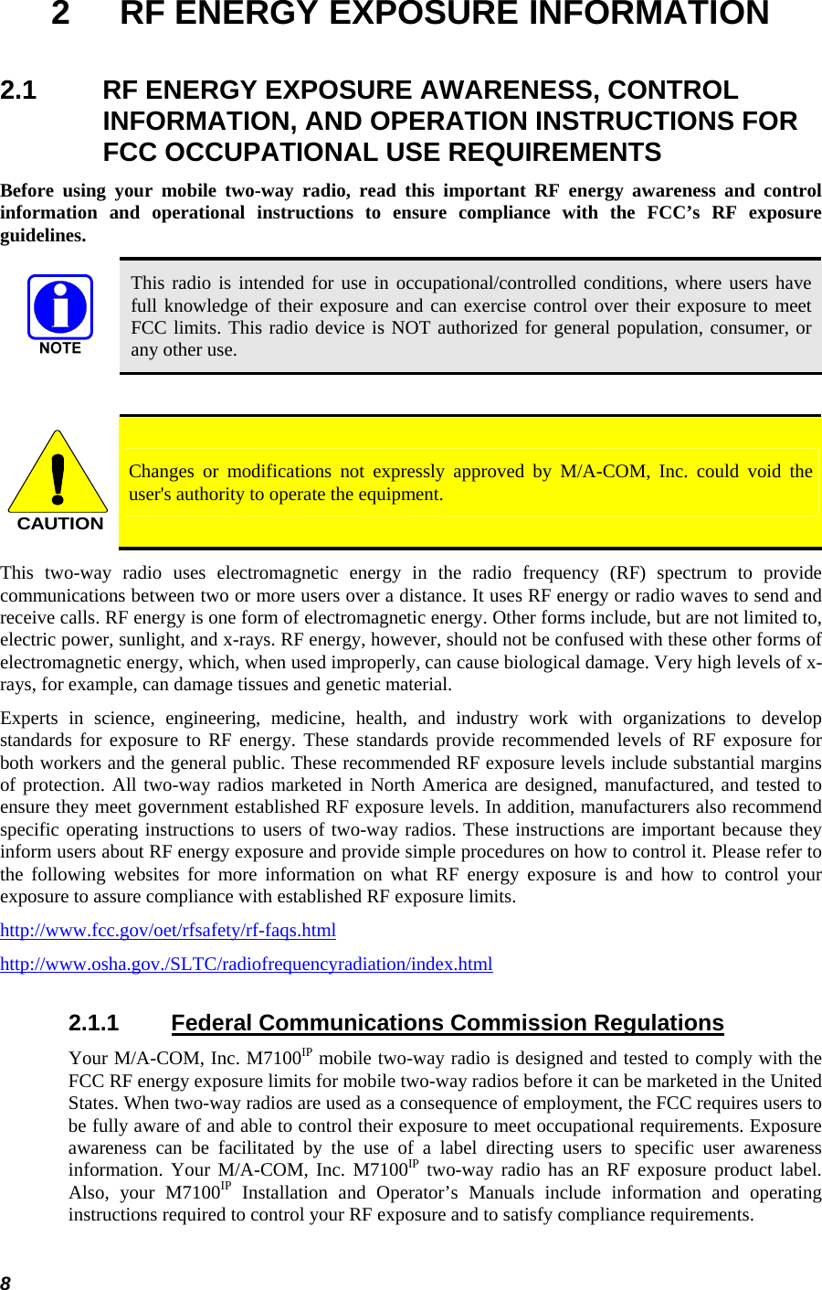  8 2  RF ENERGY EXPOSURE INFORMATION 2.1  RF ENERGY EXPOSURE AWARENESS, CONTROL INFORMATION, AND OPERATION INSTRUCTIONS FOR FCC OCCUPATIONAL USE REQUIREMENTS Before using your mobile two-way radio, read this important RF energy awareness and control information and operational instructions to ensure compliance with the FCC’s RF exposure guidelines.  This radio is intended for use in occupational/controlled conditions, where users have full knowledge of their exposure and can exercise control over their exposure to meet FCC limits. This radio device is NOT authorized for general population, consumer, or any other use.  CAUTION Changes or modifications not expressly approved by M/A-COM, Inc. could void the user&apos;s authority to operate the equipment. This two-way radio uses electromagnetic energy in the radio frequency (RF) spectrum to provide communications between two or more users over a distance. It uses RF energy or radio waves to send and receive calls. RF energy is one form of electromagnetic energy. Other forms include, but are not limited to, electric power, sunlight, and x-rays. RF energy, however, should not be confused with these other forms of electromagnetic energy, which, when used improperly, can cause biological damage. Very high levels of x-rays, for example, can damage tissues and genetic material. Experts in science, engineering, medicine, health, and industry work with organizations to develop standards for exposure to RF energy. These standards provide recommended levels of RF exposure for both workers and the general public. These recommended RF exposure levels include substantial margins of protection. All two-way radios marketed in North America are designed, manufactured, and tested to ensure they meet government established RF exposure levels. In addition, manufacturers also recommend specific operating instructions to users of two-way radios. These instructions are important because they inform users about RF energy exposure and provide simple procedures on how to control it. Please refer to the following websites for more information on what RF energy exposure is and how to control your exposure to assure compliance with established RF exposure limits. http://www.fcc.gov/oet/rfsafety/rf-faqs.html http://www.osha.gov./SLTC/radiofrequencyradiation/index.html 2.1.1 Federal Communications Commission Regulations Your M/A-COM, Inc. M7100IP mobile two-way radio is designed and tested to comply with the FCC RF energy exposure limits for mobile two-way radios before it can be marketed in the United States. When two-way radios are used as a consequence of employment, the FCC requires users to be fully aware of and able to control their exposure to meet occupational requirements. Exposure awareness can be facilitated by the use of a label directing users to specific user awareness information. Your M/A-COM, Inc. M7100IP two-way radio has an RF exposure product label. Also, your M7100IP Installation and Operator’s Manuals include information and operating instructions required to control your RF exposure and to satisfy compliance requirements. 