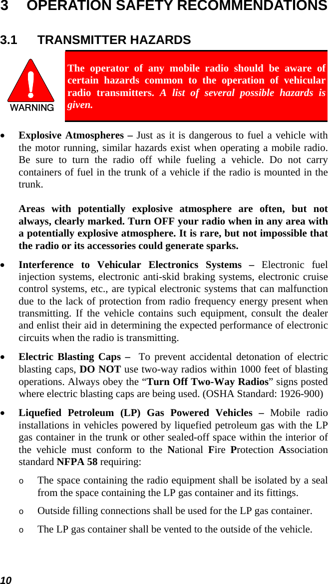 10 3  OPERATION SAFETY RECOMMENDATIONS 3.1 TRANSMITTER HAZARDS  The operator of any mobile radio should be aware of certain hazards common to the operation of vehicular radio transmitters. A list of several possible hazards is given. • Explosive Atmospheres – Just as it is dangerous to fuel a vehicle with the motor running, similar hazards exist when operating a mobile radio. Be sure to turn the radio off while fueling a vehicle. Do not carry containers of fuel in the trunk of a vehicle if the radio is mounted in the trunk.  Areas with potentially explosive atmosphere are often, but not always, clearly marked. Turn OFF your radio when in any area with a potentially explosive atmosphere. It is rare, but not impossible that the radio or its accessories could generate sparks. • Interference to Vehicular Electronics Systems – Electronic fuel injection systems, electronic anti-skid braking systems, electronic cruise control systems, etc., are typical electronic systems that can malfunction due to the lack of protection from radio frequency energy present when transmitting. If the vehicle contains such equipment, consult the dealer and enlist their aid in determining the expected performance of electronic circuits when the radio is transmitting. • Electric Blasting Caps –  To prevent accidental detonation of electric blasting caps, DO NOT use two-way radios within 1000 feet of blasting operations. Always obey the “Turn Off Two-Way Radios” signs posted where electric blasting caps are being used. (OSHA Standard: 1926-900) • Liquefied Petroleum (LP) Gas Powered Vehicles – Mobile radio installations in vehicles powered by liquefied petroleum gas with the LP gas container in the trunk or other sealed-off space within the interior of the vehicle must conform to the National  Fire  Protection  Association standard NFPA 58 requiring: o The space containing the radio equipment shall be isolated by a seal from the space containing the LP gas container and its fittings. o Outside filling connections shall be used for the LP gas container. o The LP gas container shall be vented to the outside of the vehicle. 