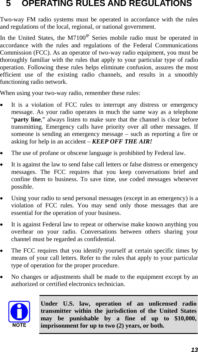 13 5  OPERATING RULES AND REGULATIONS Two-way FM radio systems must be operated in accordance with the rules and regulations of the local, regional, or national government. In the United States, the M7100IP Series mobile radio must be operated in accordance with the rules and regulations of the Federal Communications Commission (FCC). As an operator of two-way radio equipment, you must be thoroughly familiar with the rules that apply to your particular type of radio operation. Following these rules helps eliminate confusion, assures the most efficient use of the existing radio channels, and results in a smoothly functioning radio network. When using your two-way radio, remember these rules: • It is a violation of FCC rules to interrupt any distress or emergency message. As your radio operates in much the same way as a telephone “party line,” always listen to make sure that the channel is clear before transmitting. Emergency calls have priority over all other messages. If someone is sending an emergency message – such as reporting a fire or asking for help in an accident – KEEP OFF THE AIR! • The use of profane or obscene language is prohibited by Federal law. • It is against the law to send false call letters or false distress or emergency messages. The FCC requires that you keep conversations brief and confine them to business. To save time, use coded messages whenever possible. • Using your radio to send personal messages (except in an emergency) is a violation of FCC rules. You may send only those messages that are essential for the operation of your business. • It is against Federal law to repeat or otherwise make known anything you overhear on your radio. Conversations between others sharing your channel must be regarded as confidential. • The FCC requires that you identify yourself at certain specific times by means of your call letters. Refer to the rules that apply to your particular type of operation for the proper procedure. • No changes or adjustments shall be made to the equipment except by an authorized or certified electronics technician.   Under U.S. law, operation of an unlicensed radio transmitter within the jurisdiction of the United States may be punishable by a fine of up to $10,000, imprisonment for up to two (2) years, or both. 