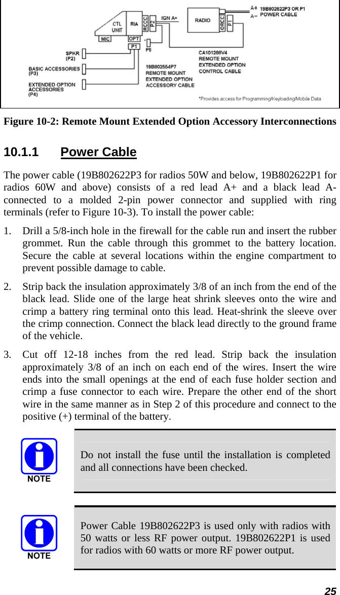 25  Figure 10-2: Remote Mount Extended Option Accessory Interconnections 10.1.1 Power Cable The power cable (19B802622P3 for radios 50W and below, 19B802622P1 for radios 60W and above) consists of a red lead A+ and a black lead A- connected to a molded 2-pin power connector and supplied with ring terminals (refer to Figure 10-3). To install the power cable: 1.  Drill a 5/8-inch hole in the firewall for the cable run and insert the rubber grommet. Run the cable through this grommet to the battery location. Secure the cable at several locations within the engine compartment to prevent possible damage to cable. 2.  Strip back the insulation approximately 3/8 of an inch from the end of the black lead. Slide one of the large heat shrink sleeves onto the wire and crimp a battery ring terminal onto this lead. Heat-shrink the sleeve over the crimp connection. Connect the black lead directly to the ground frame of the vehicle.  3.  Cut off 12-18 inches from the red lead. Strip back the insulation approximately 3/8 of an inch on each end of the wires. Insert the wire ends into the small openings at the end of each fuse holder section and crimp a fuse connector to each wire. Prepare the other end of the short wire in the same manner as in Step 2 of this procedure and connect to the positive (+) terminal of the battery.  Do not install the fuse until the installation is completed and all connections have been checked.   Power Cable 19B802622P3 is used only with radios with 50 watts or less RF power output. 19B802622P1 is used for radios with 60 watts or more RF power output. 