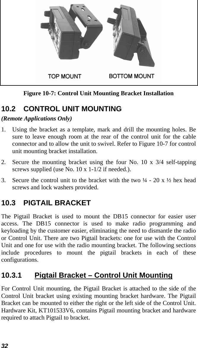 32  Figure 10-7: Control Unit Mounting Bracket Installation 10.2  CONTROL UNIT MOUNTING (Remote Applications Only) 1.  Using the bracket as a template, mark and drill the mounting holes. Be sure to leave enough room at the rear of the control unit for the cable connector and to allow the unit to swivel. Refer to Figure 10-7 for control unit mounting bracket installation. 2.  Secure the mounting bracket using the four No. 10 x 3/4 self-tapping screws supplied (use No. 10 x 1-1/2 if needed.). 3.  Secure the control unit to the bracket with the two ¼ - 20 x ½ hex head screws and lock washers provided. 10.3 PIGTAIL BRACKET The Pigtail Bracket is used to mount the DB15 connector for easier user access. The DB15 connector is used to make radio programming and keyloading by the customer easier, eliminating the need to dismantle the radio or Control Unit. There are two Pigtail brackets: one for use with the Control Unit and one for use with the radio mounting bracket. The following sections include procedures to mount the pigtail brackets in each of these configurations. 10.3.1  Pigtail Bracket – Control Unit Mounting For Control Unit mounting, the Pigtail Bracket is attached to the side of the Control Unit bracket using existing mounting bracket hardware. The Pigtail Bracket can be mounted to either the right or the left side of the Control Unit. Hardware Kit, KT101533V6, contains Pigtail mounting bracket and hardware required to attach Pigtail to bracket. 